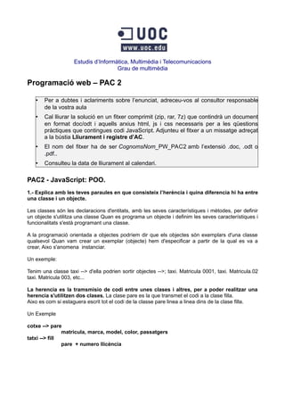 Estudis d’Informàtica, Multimèdia i Telecomunicacions
Grau de multimèdia
Programació web – PAC 2
• Per a dubtes i aclariments sobre l’enunciat, adreceu-vos al consultor responsable
de la vostra aula
• Cal lliurar la solució en un fitxer comprimit (zip, rar, 7z) que contindrà un document
en format doc/odt i aquells arxius html, js i css necessaris per a les qüestions
pràctiques que contingues codi JavaScript. Adjunteu el fitxer a un missatge adreçat
a la bústia Lliurament i registre d’AC.
• El nom del fitxer ha de ser CognomsNom_PW_PAC2 amb l’extensió .doc, .odt o
.pdf..
• Consulteu la data de lliurament al calendari.
PAC2 - JavaScript: POO.
1.- Explica amb les teves paraules en que consisteix l’herència i quina diferencia hi ha entre
una classe i un objecte.
Les classes són les declaracions d'entitats, amb les seves característiques i mètodes, per definir
un objecte s'utilitza una classe Quan es programa un objecte i definim les seves característiques i
funcionalitats s'està programant una classe.
A la programació orientada a objectes podríem dir que els objectes són exemplars d'una classe
qualsevol Quan vam crear un exemplar (objecte) hem d'especificar a partir de la qual es va a
crear, Aixo s'anomena instanciar.
Un exemple:
Tenim una classe taxi --> d'ella podrien sortir objectes -->; taxi. Matricula 0001, taxi. Matricula.02
taxi. Matricula 003, etc...
La herencia es la tramsmisio de codi entre unes clases i altres, per a poder realitzar una
herencia s'utilitzen dos clases. La clase pare es la que transmet el codi a la clase filla.
Aixo es com si estaguera escrit tot el codi de la classe pare linea a linea dins de la clase filla.
Un Exemple
cotxe --> pare
matricula, marca, model, color, passatgers
tatxi --> fill
pare + numero llicència
 