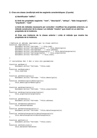 2.- Crea una classe JavaScript amb les següents característiques: (2 punts)
a) Identificador “edifici”.
b) Amb les propietats següents: “nom”, “descripció”, “adreça”, “data inauguració”,
“arquitecte”, “cost”
c) Amb els mètodes necessaris per consultar i modificar les propietats anteriors, un
mètode constructor de la classe i un mètode “mostra” que mostri en un alert les
propietats de la instància.
d) Crea una instància de la classe anterior i crida al mètode que mostra les
propietats de la instància.
//definim el métode imprimete per la clase edifici
function imprimete(){
document.write("<br>nom: " + this.nom)
document.write("<br>descripcio: " + this.descripcio)
document.write("<br>adresa: " + this.adresa)
document.write("<br>dataInauguracio: " + this.dataInauguracio)
document.write("<br>arquitecte: " + this.arquitecte)
document.write("<br>cost: " + this.cost)
}
// varialbles Get I Set a tots els parametres
function getNom(){
document.write("<br>nom: "+this.nom)
}
function setNom(nom){
this.nom=nom
}
function getDescripcio(){
document.write("<br>nom: "+this.descripcio)
}
function setDescripcio(descripcio){
this.descripcio=descripcio
}
function getArquitecte(){
document.write("<br>nom: "+this.arquitecte)
}
function setArquitecte(arquitecte){
this.arquitecte=arquitecte
}
function getAdresa(){
document.write("<br>nom: "+this.adresa)
}
function setAdresa(adresa){
this.adresa=adresa
}
function getDataInauguracio(){
document.write("<br>nom: "+this.dataInauguracio)
}
function setDataInauguracio(dataInauguracio){
this.dataInauguracio=dataInauguracio
}
function getCost(){
document.write("<br>nom: "+this.cost)
}
function setCost(cost){
this.dataCost=dataCost
 