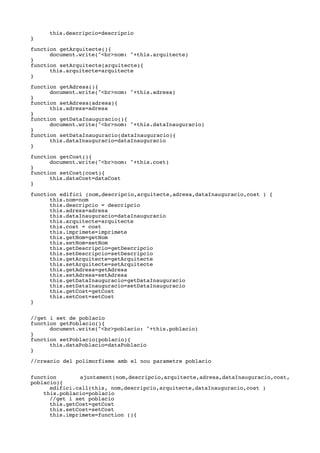 this.descripcio=descripcio
}
function getArquitecte(){
document.write("<br>nom: "+this.arquitecte)
}
function setArquitecte(arquitecte){
this.arquitecte=arquitecte
}
function getAdresa(){
document.write("<br>nom: "+this.adresa)
}
function setAdresa(adresa){
this.adresa=adresa
}
function getDataInauguracio(){
document.write("<br>nom: "+this.dataInauguracio)
}
function setDataInauguracio(dataInauguracio){
this.dataInauguracio=dataInauguracio
}
function getCost(){
document.write("<br>nom: "+this.cost)
}
function setCost(cost){
this.dataCost=dataCost
}
function edifici (nom,descripcio,arquitecte,adresa,dataInauguracio,cost ) {
this.nom=nom
this.descripcio = descripcio
this.adresa=adresa
this.dataInauguracio=dataInauguracio
this.arquitecte=arquitecte
this.cost = cost
this.imprimete=imprimete
this.getNom=getNom
this.setNom=setNom
this.getDescripcio=getDescripcio
this.setDescripcio=setDescripcio
this.getArquitecte=getArquitecte
this.setArquitecte=setArquitecte
this.getAdresa=getAdresa
this.setAdresa=setAdresa
this.getDataInauguracio=getDataInauguracio
this.setDataInauguracio=setDataInauguracio
this.getCost=getCost
this.setCost=setCost
}
//get i set de poblacio
function getPoblacio(){
document.write("<br>poblacio: "+this.poblacio)
}
function setPoblacio(poblacio){
this.dataPoblacio=dataPoblacio
}
//creacio del polimorfisme amb el nou parametre poblacio
function ajuntament(nom,descripcio,arquitecte,adresa,dataInauguracio,cost,
poblacio){
edifici.call(this, nom,descripcio,arquitecte,dataInauguracio,cost )
this.poblacio=poblacio
//get i set poblacio
this.getCost=getCost
this.setCost=setCost
this.imprimete=function (){
 