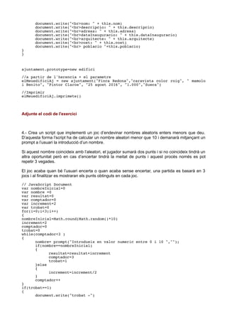 document.write("<br>nom: " + this.nom)
document.write("<br>descripcio: " + this.descripcio)
document.write("<br>adresa: " + this.adresa)
document.write("<br>dataInauguracio: " + this.dataInauguracio)
document.write("<br>arquitecte: " + this.arquitecte)
document.write("<br>cost: " + this.cost)
document.write("<br> poblacio "+this.poblacio)
}
}
ajuntament.prototype=new edifici
//a partir de l'herencia + el parametre
elMeuedificiAj = new ajuntament("Finca Redona","caravista color roig", " mamolo
i Benito", "Pintor Claros", "25 agost 2016", "1.000","Sueca")
//Imprimir
elMeuedificiAj.imprimete()
Adjunte el codi de l'exercici
4.- Crea un script que implementi un joc d’endevinar nombres aleatoris enters menors que deu.
D’aquesta forma l’script ha de calcular un nombre aleatori menor que 10 i demanarà mitjançant un
prompt a l’usuari la introducció d’un nombre.
Si aquest nombre coincideix amb l’aleatori, el jugador sumarà dos punts i si no coincideix tindrà un
altra oportunitat però en cas d’encertar tindrà la meitat de punts i aquest procés només es pot
repetir 3 vegades.
El joc acaba quan bé l’usuari encerta o quan acaba sense encertar, una partida es basarà en 3
jocs i al finalitzar es mostraran els punts obtinguts en cada joc.
// JavaScript Document
var nombreInicial=0
var nombre =0
var resultat=0
var comptador=0
var increment=2
var trobat=0
for(i=0;i<3;i++)
{
nombreInicial=Math.round(Math.random()*10)
increment=2
comptador=0
trobat=0
while(comptador<3 )
{
nombre= prompt("Introdueix en valor numeric entre 0 i 10 ","");
if(nombre==nombreInicial)
{
resultat=resultat+increment
comptador=3
trobat=1
}else
{
increment=increment/2
}
comptador++
}
if(trobat==1)
{
document.write("trobat -")
 