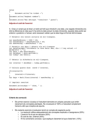 }else
{
document.write("no trobat -")
}
document.write("Següent nombre")
}
document.write("Has obtingut "+resultat+ " punts")
Adjunte el codi de l'exercici
5.- Crea un script que al clicar un botó sol·liciti que introduïm una data, una vegada introduïda ens
dirà la diferencia en dies que hi ha entre la data actual i la data introduïda, aquesta data podrà ser
anterior o posterior a l’actual, serà necessari validar que la data tingui el format dd/mm/aaaa.
// Establir els valors unitaris en mil·lisegons.
var msecPerMinute = 1000 * 60;
var msecPerHour = msecPerMinute * 60;
var msecPerDay = msecPerHour * 24;
// Establir una data i obtenir els mil·lisegons
var date0=prompt("Introdueix la teva data: mes, dia i l'any actual -->
mm/dd/2015 ","");
var date = new Date(date0);
var dateMsec = date.getTime();
var today= new Date();
// Obtenir la diferència en mil·lisegons.
var interval = dateMsec - today.getTime();
// Calcula quants dies conté l'interval.
if(interval<0)
{
interval=-1*interval;
}
var days = Math.floor(interval / msecPerDay );
// imprimir resultat
document.write(days + " dies, " );
Adjunte el codi de l'exercici
Criteris de correcció
 Els primer exercici s’avalua si l’estudiant demostra en pròpies paraules que entén
clarament els conceptes plantejats. No s’avaluarà el 100% si l’estudiant simplement
transcriu allò que s’explica als apunts.
 Els restants exercicis s’avaluaran tenint en compte els següents punts:
o La resolució utilitza adequadament els conceptes explicats a l’assignatura (30%)
o L'exercici fa el que es demana (30%)
o El codi és clar, ordenat (30%)
o Hi ha comentaris concisos i que expliquin clarament el que s'està fent. (10%)
 