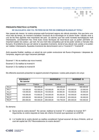 05.556 Administració i Gestió d'Organitzacions / Organització i Administració d'empreses. Comptabilitat · PAC2· 2015-16· ETI/GEI/GM/GTT ·
Istudis d’Informàtica Multimèdia i Telecomunicació
PREGUNTA PRÀCTICA 3 (2 PUNTS)
SE CALCULAR EL VAN Y EL TIR PERO NO SE PER ON COMENÇAR BLOQUEJAT TOTAL!
Han passat els mesos i la vostra empresa està funcionant segons els càlculs previstos. Ara que teniu una
mica més de temps, és moment d’analitzar l’evolució de la tecnologia en el sector fruiter i decidiu anar a
una de les fires agràries més importants del país. Us adoneu que han sortit novetats tecnològiques molt
interessants, concretament heu mirat dues noves tècniques de recol·lecció que us poden permetre un
important estalvi de costos i, per tant, fer-vos molt més competitius per tal de poder vendre a mercats més
llunyans. El problema és que cal valorar si aquestes inversions, donat el seu elevat cost, poden o no poden
ser viables i interessants. Aquestes inversions les denominarem com a “inversió A” i “inversió B”.
Amb aquesta finalitat, realitzeu un estudi de com poden evolucionar els fluxos d’ingressos i despeses de
l’empresa, segons quin sigui l’escenari plantejat:
Escenari 1: No es realitza cap nova inversió.
Escenari 2: Es realitza la inversió A
Escenari 3: Es realitza la inversió B
Els diferents escenaris presenten la següent previsió d’ingressos i costos pels propers cinc anys:
ESCENARI 1:
No canviar
INVERSIÓ A INVERSIÓ B
Ingressos Costos Ingressos Costos Ingressos Costos
Any 0 185.000,00 359.000,00 500.000,00
Any 1 125.000,00 102.500,00 125.000,00 58.375,00 125.000,00 22.000,00
Any 2 135.000,00 108.000,00 135.000,00 64.800,00 135.000,00 30.000,00
Any 3 155.000,00 115.000,00 155.000,00 80.250,00 155.000,00 45.000,00
Any 4 225.000,00 160.000,00 225.000,00 121.000,00 225.000,00 95.000,00
Any 5 265.000,00 185.000,00 265.000,00 144.750,00 265.000,00 105.000,00
Es demana:
a) Quina serà la vostra decisió? No canviar, realitzar la inversió “A” o realitzar la inversió “B”?
Argumenteu la vostra resposta en base als criteris d’inversió que apareixen en el BIT22.
b) I si l’anàlisi de la vostra decisió es realitza considerant l’actual escenari de tipus d’interès, amb un
cost del capital del 3%? Reconsideraríeu la vostra decisió?
14
 