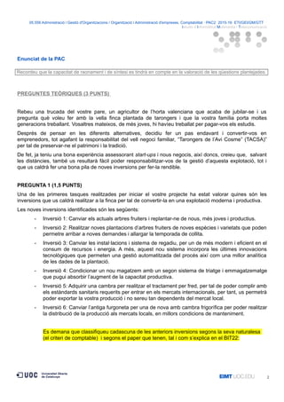05.556 Administració i Gestió d'Organitzacions / Organització i Administració d'empreses. Comptabilitat · PAC2· 2015-16· ETI/GEI/GM/GTT ·
Istudis d’Informàtica Multimèdia i Telecomunicació
Enunciat de la PAC
Recordeu que la capacitat de raonament i de síntesi es tindrà en compte en la valoració de les qüestions plantejades.
PREGUNTES TEÒRIQUES (3 PUNTS)
Rebeu una trucada del vostre pare, un agricultor de l’horta valenciana que acaba de jubilar-se i us
pregunta què voleu fer amb la vella finca plantada de tarongers i que la vostra família porta moltes
generacions treballant. Vosaltres mateixos, de més joves, hi havíeu treballat per pagar-vos els estudis.
Després de pensar en les diferents alternatives, decidiu fer un pas endavant i convertir-vos en
emprenedors, tot agafant la responsabilitat del vell negoci familiar, “Tarongers de l’Avi Cosme” (TACSA)”
per tal de preservar-ne el patrimoni i la tradició.
De fet, ja teniu una bona experiència assessorant start-ups i nous negocis, així doncs, creieu que, salvant
les distàncies, també us resultarà fàcil poder responsabilitzar-vos de la gestió d’aquesta explotació, tot i
que us caldrà fer una bona pila de noves inversions per fer-la rendible.
PREGUNTA 1 (1,5 PUNTS)
Una de les primeres tasques realitzades per iniciar el vostre projecte ha estat valorar quines són les
inversions que us caldrà realitzar a la finca per tal de convertir-la en una explotació moderna i productiva.
Les noves inversions identificades són les següents:
- Inversió 1: Canviar els actuals arbres fruiters i replantar-ne de nous, més joves i productius.
- Inversió 2: Realitzar noves plantacions d’arbres fruiters de noves espècies i varietats que poden
permetre arribar a noves demandes i allargar la temporada de collita.
- Inversió 3: Canviar les instal·lacions i sistema de regadiu, per un de més modern i eficient en el
consum de recursos i energia. A més, aquest nou sistema incorpora les últimes innovacions
tecnològiques que permeten una gestió automatitzada del procés així com una millor analítica
de les dades de la plantació.
- Inversió 4: Condicionar un nou magatzem amb un segon sistema de triatge i emmagatzematge
que pugui absorbir l’augment de la capacitat productiva.
- Inversió 5: Adquirir una cambra per realitzar el tractament per fred, per tal de poder complir amb
els estàndards sanitaris requerits per entrar en els mercats internacionals, per tant, us permetrà
poder exportar la vostra producció i no sereu tan dependents del mercat local.
- Inversió 6: Canviar l’antiga furgoneta per una de nova amb cambra frigorífica per poder realitzar
la distribució de la producció als mercats locals, en millors condicions de manteniment.
Es demana que classifiqueu cadascuna de les anteriors inversions segons la seva naturalesa
(el criteri de comptable) i segons el paper que tenen, tal i com s’explica en el BIT22:
2
 