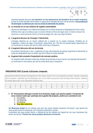 05.556 Administració i Gestió d'Organitzacions / Organització i Administració d'empreses. Comptabilitat · PAC2· 2015-16· ETI/GEI/GM/GTT ·
Istudis d’Informàtica Multimèdia i Telecomunicació
Aquesta baixada del preu ens afectarà; en les estimacions de beneficis de la nostra empresa,
ja que el nostre benefici serà inferior a causa de la baixada del preu de les pomes. A la producció
de taronges no afectara per ares la corba de demanda de pomes.
b) La inversió en un nou sistema de regadiu automatitzat.
Quant ens plantegem una millora tecnologica en la nostra empresa el desplaçament de la corba
d'oferta anira cap a la dreta ja que un cosum eficient a l'hora de regar sera un menor consum de
recursos un cost economic menor a l'hora de pagar-los i per una major benefici.
c) L’augment del preu de l’energia i l’electricitat.
L'energia elèctrica és un recurs utilitzat per a produir en la nostra empresa. S'utilitza en el
magatzem, motors de regar, il·luminació, maquinaria, etc. Per tant tot aquest gasto repercuteix en
un increment en el preu per tant la corba anirà cap a l'esquerra
d) L’augment dels preu del suc de taronja
Si produïm taronja per a suc i augmenta el preu del producte és perquè augmenta la demanda la
corba és desplaçarà cap a la dreta i per tant millora el nostre benefici
e) Augment dels aranzels d’exportació als mercats asiàtics.
Un augment dels impostos sobre les vendes de productes el que crea és una baixada del benefici i
un increment en els costos, per tant la corba anirà cap a l'esquerra.
PREGUNTES TEST (2 punts: 0,25 punts / pregunta)
Aquest test està format per 8 preguntes en les quals només hi ha una resposta correcta. Intenteu entendre
els conceptes i aspectes que es plantegen per a una millor comprensió del contingut dels mòduls. Utilitzeu
el model adjunt per a les respostes d'aquest test.
1 2 3 4 5 6 7 8
d c b a a d c a
1. El finançament obtingut a través d’un business angel, que aporta capital a l’empresa de
nova creació (start-up) i participa de la gestió del projecte, podria ser considerat com:
a. Un préstec.
b. Un factoring.
c. Un leasing.
d. Cap dels anteriors.
Un Business Angel és un individu que pren les seves pròpies decisions d'inversió i que aporta els
seus propis diners a empreses, són inversors particulars, privats
Inverteixen els seus propis diners, a diferència de les entitats de Capital de risc que inverteixen els
diners de tercers. Prenen les seves pròpies decisions d'inversió.
4
 