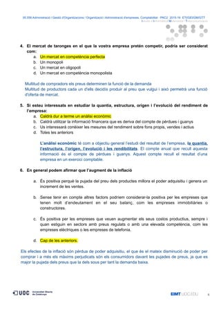 05.556 Administració i Gestió d'Organitzacions / Organització i Administració d'empreses. Comptabilitat · PAC2· 2015-16· ETI/GEI/GM/GTT ·
Istudis d’Informàtica Multimèdia i Telecomunicació
4. El mercat de taronges en el que la vostra empresa pretén competir, podria ser considerat
com:
a. Un mercat en competència perfecta
b. Un monopoli
c. Un mercat en oligopoli
d. Un mercat en competència monopolista
Multitud de compradors els preus determinen la funció de la demanda
Multitud de productors cada un d'ells decidís produir al preu que vulgui i això permetrà una funció
d'oferta de mercat.
5. Si esteu interessats en estudiar la quantia, estructura, origen i l’evolució del rendiment de
l’empresa:
a. Caldrà dur a terme un anàlisi econòmic
b. Caldrà utilitzar la informació financera que es deriva del compte de pèrdues i guanys
c. Us interessarà conèixer les mesures del rendiment sobre fons propis, vendes i actius
d. Totes les anteriors
L’anàlisi econòmic té com a objectiu general l’estudi del resultat de l’empresa, la quantia,
l’estructura, l’origen, l’evolució i les rendibilitats. El compte anual que recull aquesta
informació és el compte de pèrdues i guanys. Aquest compte recull el resultat d’una
empresa en un exercici comptable.
6. En general podem afirmar que l’augment de la inflació
a. És positiva perquè la pujada del preu dels productes millora el poder adquisitiu i genera un
increment de les ventes.
b. Sense tenir en compte altres factors podríem considerar-la positiva per les empreses que
tenen molt d’endeutament en el seu balanç, com les empreses immobiliàries o
constructores.
c. És positiva per les empreses que veuen augmentar els seus costos productius, sempre i
quan estiguin en sectors amb preus regulats o amb una elevada competència, com les
empreses elèctriques o les empreses de telefonia.
d. Cap de les anteriors.
Els efectes de la inflació són pèrdua de poder adquisitiu, el que és el mateix disminució de poder per
comprar i a més els màxims perjudicats són els consumidors davant les pujades de preus, ja que es
major la pujada dels preus que la dels sous per tant la demanda baixa.
6
 