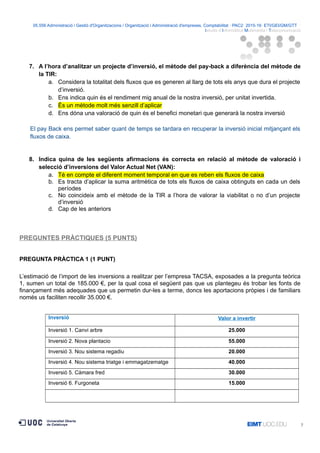 05.556 Administració i Gestió d'Organitzacions / Organització i Administració d'empreses. Comptabilitat · PAC2· 2015-16· ETI/GEI/GM/GTT ·
Istudis d’Informàtica Multimèdia i Telecomunicació
7. A l’hora d’analitzar un projecte d’inversió, el mètode del pay-back a diferència del mètode de
la TIR:
a. Considera la totalitat dels fluxos que es generen al llarg de tots els anys que dura el projecte
d’inversió.
b. Ens indica quin és el rendiment mig anual de la nostra inversió, per unitat invertida.
c. És un mètode molt més senzill d’aplicar
d. Ens dóna una valoració de quin és el benefici monetari que generarà la nostra inversió
El pay Back ens permet saber quant de temps se tardara en recuperar la inversió inicial mitjançant els
fluxos de caixa.
8. Indica quina de les següents afirmacions és correcta en relació al mètode de valoració i
selecció d’inversions del Valor Actual Net (VAN):
a. Té en compte el diferent moment temporal en que es reben els fluxos de caixa
b. Es tracta d’aplicar la suma aritmètica de tots els fluxos de caixa obtinguts en cada un dels
períodes
c. No coincideix amb el mètode de la TIR a l’hora de valorar la viabilitat o no d’un projecte
d’inversió
d. Cap de les anteriors
PREGUNTES PRÀCTIQUES (5 PUNTS)
PREGUNTA PRÀCTICA 1 (1 PUNT)
L’estimació de l’import de les inversions a realitzar per l’empresa TACSA, exposades a la pregunta teòrica
1, sumen un total de 185.000 €, per la qual cosa el següent pas que us plantegeu és trobar les fonts de
finançament més adequades que us permetin dur-les a terme, doncs les aportacions pròpies i de familiars
només us faciliten recollir 35.000 €.
Inversió Valor a invertir
Inversió 1. Canvi arbre 25.000
Inversió 2. Nova plantacio 55.000
Inversió 3. Nou sistema regadiu 20.000
Inversió 4. Nou sistema triatge i emmagatzematge 40.000
Inversió 5. Càmara fred 30.000
Inversió 6. Furgoneta 15.000
7
 
