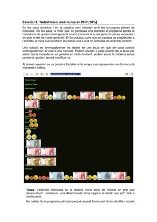 Exercici 2: Treball bàsic amb taules en PHP [50%]
En les pacs anteriors i en la pràctica vam treballar amb les butxaques plenes de
monedes. En les pacs, a mida que es generava una moneda el programa perdia la
constància de quines havia generat abans (coneixia la suma però no quines monedes i
en quin ordre les havia generat). En la pràctica, com que es tractava de seqüències a
l’entrada, a mida que recollíem les dades una a una de l’entrada les anàvem perdent.
Una solució és emmagatzemar les dades en una taula en què en cada posició
emmagatzemem el codi d’una moneda. Podem accedir a cada posició de la taula per
saber quina moneda es va generar en cada moment, podem veure la butxaca sense
perdre-la i podem també modificar-la.
Al present exercici se us proposa treballar amb arrays que representen una butxaca de
monedes i bitllets.
Tasca: L'exercici consistirà en la creació d'una sèrie de mòduls en php que
desenvolupin, cadascun, una determinada feina segons el detall que se'n farà a
continuació.
No caldrà fer el programa principal perquè aquest forma part de la plantilla i consta
 