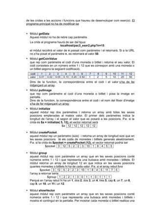 de les crides a les accions i funcions que haureu de desenvolupar com exercici. El
programa principal no ha de modificar-se
 Mòdul getData
Aquest mòdul no ha de rebre cap paràmetre.
La crida al programa haurà de ser del tipus:
localhost/pac3_exer2.php?n=15
el mòdul recollirà el valor de n passat com paràmetre i el retornarà. Si a la URL
no s’ha posat el paràmetre n, es retornarà el valor 50.
 Mòdul getCoinValue
que rep com paràmetre el codi d’una moneda o bitllet i retorna el seu valor. El
codi consisteix en un número entre 1 i 12 que es correspon amb una moneda o
un bitllet segons la següent codificació.
codi 1 2 3 4 5 6 7 8 9 10 11 12
valor 0.01 0.02 0.05 0.10 0.20 0.50 1 2 5 10 20 50
Dins de la function, la correspondència entre el codi i el valor s’ha de fer
mitjançant un array.
 Mòdul putImage
que rep com paràmetre el codi d’una moneda o bitllet i posa la imatge en
pantalla.
Dins de la function, la correspondència entre el codi i el nom del fitxer d’imatge
s’ha de fer mitjançant un array.
 Mòdul initialize
aquest mòdul rep dos paràmetres i retorna un array amb totes les seves
posicions emplenades al mateix valor. El primer dels paràmetres indica la
longitud de l’array i el segon el valor que es posarà a les posicions. P.e. si la
crida és $a = initialize( 5, 12), el vector retornat serà
$a 12 12 12 12 12
 Mòdul createPocket
aquest mòdul rep un paràmetre (size) i retorna un array de longitud size que en
les seves posicions té els codis de monedes i bitllets generats aleatòriament.
P.e. si la crida és $pocket = createPocket (12), el vector retornat podria ser
$pocket 3 12 5 2 2 3 10 1 8 4 5 5
 Mòdul group
aquest mòdul rep com paràmetre un array que en les seves posicions conté
números entre 1 i 12 i que representa una butxaca amb monedes i bitllets. El
mòdul retorna un array de longitud 12 en que indica en les seves posicions
quantes monedes o bitllets hi ha de cada valor. P.e. si el array rebut fora
$pocket 3 12 5 2 2 3 10 1 8 4 5 11 7 5
l’array a retornar seria
$group 1 2 2 1 3 0 1 1 0 1 1 1
Perquè en l’array rebut hi ha un 1, dos 2, dos 3, un 4, tres 5, cap 6, un 7, un 8,
cap 9, un 10, un 11 i un 12.
 Mòdul showVector
aquest mòdul rep com paràmetre un array que en les seves posicions conté
números entre 1 i 12 i que representa una butxaca amb monedes i bitllets i
mostra el contingut en la pantalla. Per mostrar cada moneda o bitllet realitza una
 