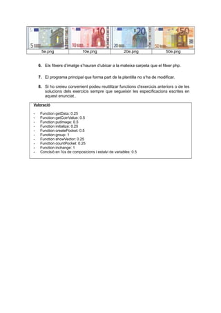 5e.png 10e.png 20e.png 50e.png
6. Els fitxers d’imatge s’hauran d’ubicar a la mateixa carpeta que el fitxer php.
7. El programa principal que forma part de la plantilla no s’ha de modificar.
8. Si ho creieu convenient podeu reutilitzar functions d’exercicis anteriors o de les
solucions dels exercicis sempre que segueixin les especificacions escrites en
aquest enunciat..
Valoració
- Function getData: 0.25
- Function getCoinValue: 0.5
- Function putImage: 0.5
- Function initialize: 0.25
- Function createPocket: 0.5
- Function group: 1
- Function showVector: 0.25
- Function countPocket: 0.25
- Function inchange: 1
- Concisió en l'ús de composicions i estalvi de variables: 0.5
 
