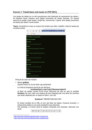 Exercici 1: Treball bàsic amb taules en PHP [50%]
Les taules de dades és un del mecanismes més habituals de representar les dades i
és freqüent haver d’operar amb dades provinents de taules diverses. En aquest
exercici es pretén crear taules, omplir-les, recorrer-les i operar amb dades provinents
de taules per obtenir noves taules.
Tasca: Consistirà en crear un conjunt de mòduls que rebin, treballin i retornin taules de
nombres enters.
S'haurà de crear els mòduls:
 Mòdul getData
Aquest mòdul no ha de rebre cap paràmetre.
La crida al programa haurà de ser del tipus:
localhost/pac3_exer1.php?filename=data10
el fitxer de dades consta d’una única instrucció de php en què la variable
$cadena rep com valor una cadena de text integrada per una sèrie de números
que estan separats per un espai en blanc, com ara
$cadena=" 10 9 8 7 6 5 4 3 2 1 0";
El mòdul recollirà de la URL el nom del fitxer de dades, l’inclourà (include 1
), i
extraurà les dades a una array (explode2
) que retornarà.
Per exemple, si s’havia rebut la cadena mostrada com exemple, retornarà una
taula:
10 9 8 7 6 5 4 3 2 1 0
1
http://es2.php.net/manual/es/function.include.php
2
http://es2.php.net/manual/es/function.explode.php
 
