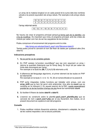 un array de la mateixa longitud on en cada posició té la suma dels dos nombres
ubicats a la posició equivalent als arrays rebuts. Per exemple si els arrays rebuts
són:
10 9 8 7 6 5 4 3 2 1 0
3 3 3 3 3 3 3 3 3 3 3
l’array retornat seria:
13 12 11 10 9 8 7 6 5 4 3
No haureu de crear el programa principal perquè ja forma part de la plantilla i no
s’ha de modificar. És important que mireu el programa principal, amb les crides als
mòduls per saber com han de ser les capçaleres de les function.
Podeu comprovar el funcionament del programa amb la crida.
http://prog.uoc.edu/pac3/pac3_exer1.php?filename=data10
També podeu provar-lo canviant el nom del fitxer de dades per qualsevol altre (fins
data15)
Indicacions preceptives
1. No es pot fer ús de variables globals.
2. En PHP existeix la function count($arg)4
que rep com argument un array i
retorna la quantitat d'elements que té l'array $arg. És força útil per saber els
límits dels recorreguts per l'array.
Per exemple si la taula és (89, 7, 3, 4, 5, 9) retornaria un 6.
3. A diferencia del llenguatge algorísmic, el primer element de les taules en PHP
és l'element 0.
Per exemple en la taula (1, 4, 8, 12, 16, 20) el número 8 està en la posició 2.
4. PHP porta integrades moltes functions per treballar amb arrays, com ara
array_shift que ja hem fet servir amb anterioritat. Una altra és count que es
comenta en la indicació 2. En aquest exercici de la PAC, queda especialment
prohibit fer ús de les function d'arrays de php llevat de l’esmentada count.
5. Es faciliten 6 fitxers de dades data10 a data15.
6. L’exercici es construirà sobre la plantilla pac3_exer1_plantilla.php que es
canviarà de nom a pac3_exer1.php per al seu lliurament. Aixi mateix, en el
present document es copiarà el codi del programa.
Consells
1. Podeu reutilitzar mòduls d'exercicis anteriors, directament o adaptats, be sigui
de les vostres respostes o de la solució publicada.
4
http://php.net/manual/es/function.count.php
 