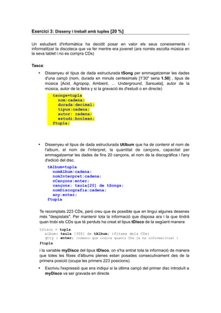 Exercici 3: Disseny i treball amb tuples [20 %]
Un estudiant d'informàtica ha decidit posar en valor els seus coneixements i
informatitzar la discoteca que va fer mentre era jovenet (ara només escolta música en
la seva tablet i no es compra CDs)
Tasca:
 Dissenyeu el tipus de dada estructurada tSong per emmagatzemar les dades
d'una cançó (nom, durada en minuts centesimals [1'30" seria 1.50] , tipus de
música [Acid, Agropop, Ambient, ... Underground, Sarsuela], autor de la
música, autor de la lletra y si la gravació és d'estudi o en directe)
tsongs=tupla
nom:cadena;
durada:decimal;
tipus:cadena;
autor: cadena;
estudi:boolean;
ftupla;
 Dissenyeu el tipus de dada estructurada tAlbum que ha de contenir el nom de
l'album, el nom de l'interpret, la quantitat de cançons, capacitat per
emmagatzemar les dades de fins 20 cançons, el nom de la discogràfica i l'any
d'edició del disc.
tAlbum=tupla
nomAlbum:cadena;
nomInterpret:cadena;
nCançons:enter;
cançons: taula[20] de tSongs;
nomDiscografia:cadena;
any:enter;
ftupla
Te recomptats 223 CDs, però creu que és possible que en tingui algunes desenes
més "despistats". Per mantenir tota la informació que disposa ara i la que tindrà
quan trobi els CDs que té perduts ha creat el tipus tDisco de la següent manera
tDisco = tupla
album: taula [300] de tAlbum; {fitxes dels CDs}
qtty : enter; {número que indica quants CDs ja ha informatitzat }
ftupla
i la variable myDisco del tipus tDisco, on s'ha entrat tota la informació de manera
que totes les fitxes d'àlbums plenes estan posades consecutivament des de la
primera posició (ocupa les primers 223 posicions).
 Escriviu l'expressió que ens indiqui si la última cançó del primer disc introduït a
myDisco va ser gravada en directe
 