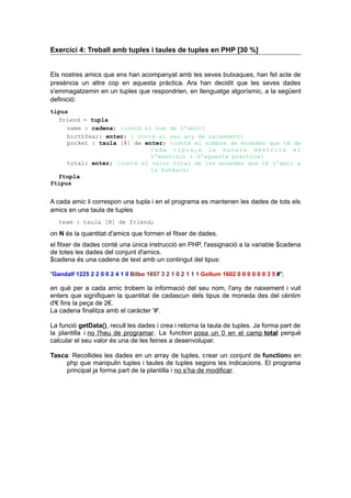 Exercici 4: Treball amb tuples i taules de tuples en PHP [30 %]
Els nostres amics que ens han acompanyat amb les seves butxaques, han fet acte de
presència un altre cop en aquesta pràctica. Ara han decidit que les seves dades
s'emmagatzemin en un tuples que respondrien, en llenguatge algorísmic, a la següent
definició:
tipus
friend = tupla
name : cadena; {conté el nom de l'amic}
birthYear: enter; { conté el seu any de naixement}
pocket : taula [8] de enter; {conté el nombre de monedes que té de
cada tipus,a la manera descrita el
l'exercici 1 d'aquesta pràctica}
total: enter; {conté el valor total de les monedes que té l'amic a
la butxaca}
ftupla
ftipus
A cada amic li correspon una tupla i en el programa es mantenen les dades de tots els
amics en una taula de tuples
team : taula [N] de friend;
on N és la quantitat d'amics que formen el fitxer de dades.
el fitxer de dades conté una única instrucció en PHP, l'assignació a la variable $cadena
de totes les dades del conjunt d'amics.
$cadena és una cadena de text amb un contingut del tipus:
"Gandalf 1225 2 2 0 0 2 4 1 0 Bilbo 1657 3 2 1 0 2 1 1 1 Gollum 1602 0 0 0 0 0 0 3 5 #";
en què per a cada amic trobem la informació del seu nom, l'any de naixement i vuit
enters que signifiquen la quantitat de cadascun dels tipus de moneda des del cèntim
d'€ fins la peça de 2€.
La cadena finalitza amb el caràcter '#'.
La funció getData(), recull les dades i crea i retorna la taula de tuples. Ja forma part de
la plantilla i no l'heu de programar. La function posa un 0 en el camp total perquè
calcular el seu valor és una de les feines a desenvolupar.
Tasca: Recollides les dades en un array de tuples, crear un conjunt de functions en
php que manipulin tuples i taules de tuples segons les indicacions. El programa
principal ja forma part de la plantilla i no s’ha de modificar.
 