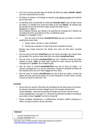  Per a dur a terme aquesta tasca es facilita els fitxers de dades data40 i data41
que han d'esmentar-se a la URL
 Els fitxers de dades i el d'imatge se situaran a la mateixa carpeta de localhost
que el fitxer php.
 La plantilla porta incorporada la instrucció include(“data”) que carrega l’array
de tuples. La variable que conté les tuples té per nom $team, de manera que
per accedir al nom de la primera tupla, haurem de referir-nos a:
$team[0][“name”].
De la mateixa manera, per accedir a la quantitat de monedes de 5 cèntims de
les dades de l'amic que està en 2n lloc, la referència seria:
$team[1][“pocket”][2]5
 Heu de crear la function showOneFriend que rep una tupla i la mostra
repartida en dues línies:
1. Camp “name” de l'amic i camp "birthYear"
2. Conjunt de monedes i el valor total de les monedes de l'amic.
Sempre que s’hagi d’escriure les dades d'un amic es farà servir aquesta
function.
 Heu de crear la function showTeam que rep l’array de tuples i les mostra totes
per pantalla. Per escriure cada tupla farà una crida a showOneFriend.
 Heu de crear la function computesTotal que rep i modifica la taula de tuples
omplint el camp “total” de cada tupla avaluant el valor nominal de totes les
monedes de la "pocket" de la mateixa tupla.
 Heu de crear la function showOlderThan que rep la taula de tuples i un
número corresponent a un any de naixement i mostra en pantalla les dades de
tots aquells amics que van nèixer abans de l'any rebut.
 Heu de crear la function showRichest que rep la taula de tuples i mostra les
dades de l'amic que té més diners. En el cas d'empat en el valor màxim, només
cal que es mostri un dels dos "rics".
Consells
 No es dóna en cap lloc informació de la longitud de cap dels arrays, els haureu
de calcular emprant la function count6
que ja s’ha emprat anteriorment:
count($team) retornaria la quantitat de tuples que formen part de l’array i
count($team[$i][“pocket”]) retornaria la quantitat de dades numèriques
que conté el camp “pocket” de l'amic d’index $i
 Podeu reutilitzar directament o modificant-les functions d'altres pràctiques o
PACs, be siguin vostres o de les solucions.
Valoració
- Function showOneFriend: 0.4
- Function showTeam: 0.4
5
recordeu que en PHP la primera posició dels arrays és la posició 0
6
http://php.net/manual/es/function.count.php
 