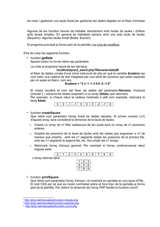 de crear i gestionar una taula lineal per gestionar les dades llegides en el fitxer d’entrada
Algunes de les function hauran de treballar directament amb taules de taules i d'altres
amb taules simples. En general es treballarà sempre amb una sola taula de taules
($square) i algunes taules lineal ($data, $vector).
El programa principal ja forma part de la plantilla i no s’ha de modificar.
S'ha de crear les següents function
 function getData
Aquest mòdul no ha de rebre cap paràmetre.
La crida al programa haurà de ser del tipus:
localhost/prac2_exer2.php?filename=data20
el fitxer de dades consta d’una única instrucció de php en què la variable $cadena rep
com valor una cadena de text integrada per una sèrie de números que estan separats
per un espai en blanc, com ara
$cadena = "3 3 -1 -1 3 0 0 -2 -1 0"
El mòdul recollirà el nom del fitxer de dades del paràmetre filename, l’inclourà
(include1
), i extraurà les dades (explode2
) a un array ($data) que retornarà.
Per exemple, si s’havia rebut la cadena mostrada a dalt com exemple, retornarà la
taula $data:
3 3 -1 -1 3 0 0 -2 -1 0
 function createSquare
Que rebrà com paràmetre l'array lineal de dades rebudes. El primer número (n1)
d'aquest array, serà considerat la dimensió de la taula de taules.
o Crearà un array de n1 files cadascuna de les quals serà un array de n1 posicions
enteres
o Omplirà les posicions de la taula de taules amb les dades que segueixen a n1 de
manera que omplirà, amb les n1 següents dades les posicions de la primera fila,
amb les n1 següents la segona fila, etc. fins omplir els n1 arrays
o Retornarà l'array d'arrays generat. Per exemple si l'array unidimensional rebut
hagués estat:
3 1 2 3 4 5 6 7 8 9
L'array retornat seria
1 2 3
4 5 6
7 8 9
 function printSquare
Que rebrà com paràmetre l'array d'arrays i el mostrarà en pantalla en una taula HTML.
El codi CSS per tal que es mostri contrastat sobre el fons fosc de la pantalla ja forma
part de la plantilla. Per obtenir la dimensió de l’array PHP facilita la function count3
.
1
http://php.net/manual/es/function.include.php
2
http://php.net/manual/es/function.explode.php
3
http://php.net/manual/es/function.count.php
 