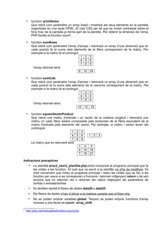  function printVector
Que rebrà com paràmetre un array lineal i mostrarà els seus elements en la pantalla
organitzats en una taula HTML. El codi CSS per tal que es mostri contrastat sobre el
fons fosc de la pantalla ja forma part de la plantilla. Per obtenir la dimensió de l’array
PHP facilita la function count4
.
 function sumRows
Que rebrà com paràmetre l'array d'arrays i retornarà un array d’una dimensió que en
cada posició té la suma dels elements de la filera corresponent de la matriu. Per
exemple si la matriu té el contingut
1 2 3
4 5 6
7 8 9
l’array retornat seria
6 15 24
 function sumCols
Que rebrà com paràmetre l'array d'arrays i retornarà un array d’una dimensió que en
cada posició té la suma dels elements de la columna corresponent de la matriu. Per
exemple si la matriu té el contingut
1 2 3
4 5 6
7 8 9
l’array retornat seria
12 15 18
 function squareVectorProduct
Que rebrà una matriu d’entrada i un vector de la mateixa longitud i retornarà una
matriu on cada filera estarà composada pels productes de la filera equivalent de la
matriu d’entrada pels elements del vector. Per exemple, si matriu i vector tenen els
continguts
1 2 3
4 5 6 1 2 3
7 8 9
La matriu que es retornarà serà
1 4 9
4 10 18
7 16 27
Indicacions preceptives
 La plantilla prac2_exer2_plantilla.php porta incorporat el programa principal que fa
les crides a les function. El codi que va escrit a la plantilla no s'ha de modificar. És
molt convenient que mireu el programa principal i veieu les crides que es fan a les
function per veure si es corresponen a funcions i retornen mitjançant return o bé són
accions que no retornen res o retornen els valors mitjançant els paràmetres de
sortida o entrada/sortida
 Es faciliten també 6 fitxers de dades data20 a data25.
 Els fitxers de dades s’han d’ubicar a la mateixa carpeta que el fitxer php.
 No es poden emprar variables global. Tampoc es poden emprar functions d'array
incloses a php llevat de count i array_shift.
4
http://php.net/manual/es/function.count.php
 