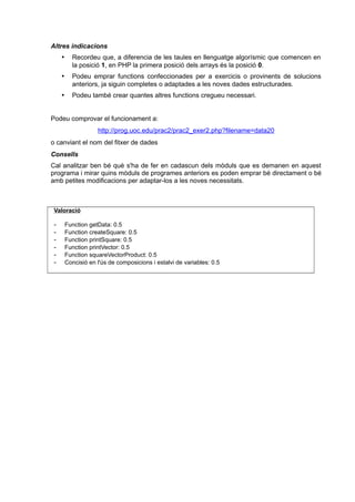 Altres indicacions
 Recordeu que, a diferencia de les taules en llenguatge algorísmic que comencen en
la posició 1, en PHP la primera posició dels arrays és la posició 0.
 Podeu emprar functions confeccionades per a exercicis o provinents de solucions
anteriors, ja siguin completes o adaptades a les noves dades estructurades.
 Podeu també crear quantes altres functions cregueu necessari.
Podeu comprovar el funcionament a:
http://prog.uoc.edu/prac2/prac2_exer2.php?filename=data20
o canviant el nom del fitxer de dades
Consells
Cal analitzar ben bé què s'ha de fer en cadascun dels mòduls que es demanen en aquest
programa i mirar quins mòduls de programes anteriors es poden emprar bé directament o bé
amb petites modificacions per adaptar-los a les noves necessitats.
Valoració
- Function getData: 0.5
- Function createSquare: 0.5
- Function printSquare: 0.5
- Function printVector: 0.5
- Function squareVectorProduct: 0.5
- Concisió en l'ús de composicions i estalvi de variables: 0.5
 