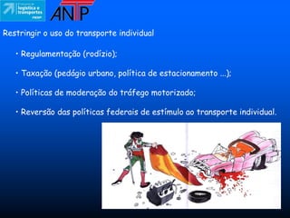 Restringir o uso do transporte individual

   • Regulamentação (rodízio);

   • Taxação (pedágio urbano, política de estacionamento ...);

   • Políticas de moderação do tráfego motorizado;

   • Reversão das políticas federais de estímulo ao transporte individual.
 