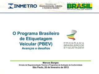 O Programa Brasileiro
   de Etiquetagem
   Veicular (PBEV)
     Avanços e desafios



                             Marcos Borges
  Divisão de Regulamentação Técnica e Programas de Avaliação da Conformidade
                 São Paulo, 26 de fevereiro de 2013
 