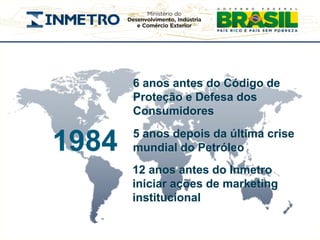 6 anos antes do Código de
       Proteção e Defesa dos
       Consumidores
       5 anos depois da última crise
1984   mundial do Petróleo
       12 anos antes do Inmetro
       iniciar ações de marketing
       institucional
 