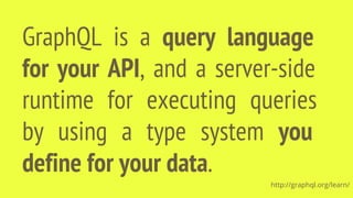 GraphQL is a query language
for your API, and a server-side
runtime for executing queries
by using a type system you
define for your data.
http://graphql.org/learn/
 