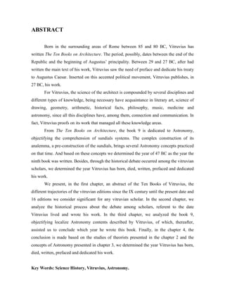ABSTRACT
Born in the surrounding areas of Rome between 85 and 80 BC, Vitruvius has
written The Ten Books on Architecture. The period, possibly, dates between the end of the
Republic and the beginning of Augustus’ principality. Between 29 and 27 BC, after had
written the main text of his work, Vitruvius saw the need of preface and dedicate his treaty
to Augustus Caesar. Inserted on this accented political movement, Vitruvius publishes, in
27 BC, his work.
For Vitruvius, the science of the architect is compounded by several disciplines and
different types of knowledge, being necessary have acquaintance in literary art, science of
drawing, geometry, arithmetic, historical facts, philosophy, music, medicine and
astronomy, since all this disciplines have, among them, connection and communication. In
fact, Vitruvius proofs on its work that managed all these knowledge areas.
From The Ten Books on Architecture, the book 9 is dedicated to Astronomy,
objectifying the comprehension of sundials systems. The complex construction of its
analemma, a pre-construction of the sundials, brings several Astronomy concepts practiced
on that time. And based on these concepts we determined the year of 47 BC as the year the
ninth book was written. Besides, through the historical debate occurred among the vitruvian
scholars, we determined the year Vitruvius has born, died, written, prefaced and dedicated
his work.
We present, in the first chapter, an abstract of the Ten Books of Vitruvius, the
different trajectories of the vitruvian editions since the IX century until the present date and
16 editions we consider significant for any vitruvian scholar. In the second chapter, we
analyze the historical process about the debate among scholars, referent to the date
Vitruvius lived and wrote his work. In the third chapter, we analyzed the book 9,
objectifying localize Astronomy contents described by Vitruvius, of which, thereafter,
assisted us to conclude which year he wrote this book. Finally, in the chapter 4, the
conclusion is made based on the studies of theorists presented in the chapter 2 and the
concepts of Astronomy presented in chapter 3, we determined the year Vitruvius has born,
died, written, prefaced and dedicated his work.
Key Words: Science History, Vitruvius, Astronomy.
 