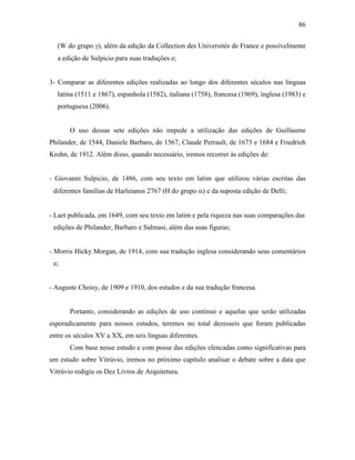 86
(W do grupo γ), além da edição da Collection des Universités de France e possívelmente
a edição de Sulpicio para suas traduções e;
3- Comparar as diferentes edições realizadas ao longo dos diferentes séculos nas línguas
latina (1511 e 1867), espanhola (1582), italiana (1758), francesa (1969), inglesa (1983) e
portuguesa (2006).
O uso dessas sete edições não impede a utilização das edições de Guillaume
Philander, de 1544, Daniele Barbaro, de 1567, Claude Perrault, de 1673 e 1684 e Friedrieh
Krohn, de 1912. Além disso, quando necessário, iremos recorrer às edições de:
- Giovanni Sulpicio, de 1486, com seu texto em latim que utilizou várias escritas das
diferentes famílias de Harleianus 2767 (H do grupo α) e da suposta edição de Delli;
- Laet publicada, em 1649, com seu texto em latim e pela riqueza nas suas comparações das
edições de Philander, Barbaro e Salmasi, além das suas figuras;
- Morris Hicky Morgan, de 1914, com sua tradução inglesa considerando seus comentários
e;
- Auguste Choisy, de 1909 e 1910, dos estudos e da sua tradução francesa.
Portanto, considerando as edições de uso contínuo e aquelas que serão utilizadas
esporadicamente para nossos estudos, teremos no total dezesseis que foram publicadas
entre os séculos XV a XX, em seis línguas diferentes.
Com base nesse estudo e com posse das edições elencadas como significativas para
um estudo sobre Vitrúvio, iremos no próximo capítulo analisar o debate sobre a data que
Vitrúvio redigiu os Dez Livros de Arquitetura.
 