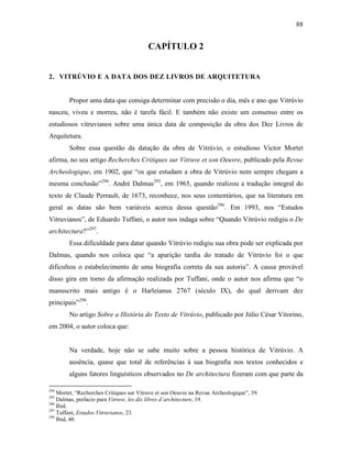 88
CAPÍTULO 2
2. VITRÚVIO E A DATA DOS DEZ LIVROS DE ARQUITETURA
Propor uma data que consiga determinar com precisão o dia, mês e ano que Vitrúvio
nasceu, viveu e morreu, não é tarefa fácil. E também não existe um consenso entre os
estudiosos vitruvianos sobre uma única data de composição da obra dos Dez Livros de
Arquitetura.
Sobre essa questão da datação da obra de Vitrúvio, o estudioso Victor Mortet
afirma, no seu artigo Recherches Critiques sur Vitruve et son Oeuvre, publicado pela Revue
Archeologique, em 1902, que “os que estudam a obra de Vitrúvio nem sempre chegam a
mesma conclusão”294
. André Dalmas295
, em 1965, quando realizou a tradução integral do
texto de Claude Perrault, de 1673, reconhece, nos seus comentários, que na literatura em
geral as datas são bem variáveis acerca dessa questão296
. Em 1993, nos “Estudos
Vitruvianos”, de Eduardo Tuffani, o autor nos indaga sobre “Quando Vitrúvio redigiu o De
architectura?”297
.
Essa dificuldade para datar quando Vitrúvio redigiu sua obra pode ser explicada por
Dalmas, quando nos coloca que “a aparição tardia do tratado de Vitrúvio foi o que
dificultou o estabelecimento de uma biografia correta da sua autoria”. A causa provável
disso gira em torno da afirmação realizada por Tuffani, onde o autor nos afirma que “o
manuscrito mais antigo é o Harleianus 2767 (século IX), do qual derivam dez
principais”298
.
No artigo Sobre a História do Texto de Vitrúvio, publicado por Júlio César Vitorino,
em 2004, o autor coloca que:
Na verdade, hoje não se sabe muito sobre a pessoa histórica de Vitrúvio. A
ausência, quase que total de referências à sua biografia nos textos conhecidos e
alguns fatores linguísticos observados no De architectura fizeram com que parte da
294
Mortet, “Recherches Critiques sur Vitruve et son Oeuvre na Revue Archeologique”, 39.
295
Dalmas, prefacio para Vitruve, les dix libres d’architecture, 19.
296
Ibid.
297
Tuffani, Estudos Vitruvianos, 23.
298
Ibid, 40.
 