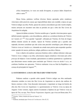89
crítica interpretasse, às vezes em modo divergente, os poucos dados disponíveis
sobre o autor.299
Dessa forma, podemos verificar diversos fatores apontados pelos estudiosos
vitruvianos sobre possíveis causas que impossibilitam datar com exatidão a época em que
Vitrúvio redigiu sua obra. Porém, apesar dos autores concordarem que não é tarefa simples,
muitos arriscam em encontrar uma data ou período em que a obra dos Dez Livros de
Arquitetura foi redigida.
Apesar do debate existente, Vitorino acredita que a “questão vitruviana parece agora
definitivamente superada e, sem discordâncias, admite-se a existência histórica de Vitrúvio
no I século a.C.”300
. Essa questão “superada”, afirmada por Vitorino, foi fruto de longos
debates durante séculos de estudos. Apesar de Vitorino acreditar que a questão está
superada, devemos considerar que não existe uma precisão cronológica, pois afirmar que
Vitrúvio viveu no I século a.e.c. demanda um estudo mais preciso para responder questões
como: quando ele nasceu, prefaciou, redigiu, publicou a sua obra e faleceu.
Com o objetivo de analisar o processo histórico sobre o debate referente à data que
Vitrúvio viveu e redigiu a sua obra, selecionamos alguns estudiosos vitruvianos pós editio
princeps de Sulpicio. Como resultado, apresentamos as análises quantitativas e qualitativas
que direcionam nossos estudos para conclusão que Vitrúvio viveu no século I a.e.c, ou
conforme Soubiran nos apresenta, “Vitrúvio realmente viveu no final da República e no
começo do principado de Augusto”301
.
2.1 ESTUDIOSOS E A DATA DO TRATADO VITRUVIANO
Podemos analisar a questão sobre quando Vitrúvio redigiu sua obra analisando
elementos contidos no texto dos Dez Livros de Arquitetura ou através das análises de
fatores externos à obra. Uma discussão interessante e importante ao longo da história da
obra dos Dez Livros de Arquitetura é o questionamento se Vitrúvio viveu na época de
Augusto. Como veremos, alguns autores levantaram a hipótese de que Vitrúvio viveu na
época de Tito, ou seja, Titus Flavius Vespasianus Augustus, que viveu em Roma entre 39 e
299
Vitorino, “Sobre a história do texto de Vitrúvio”, 35.
300
Ibid.
301
Soubiran, introdução para Vitriuve de l’architecture: libre IX, 32.
 