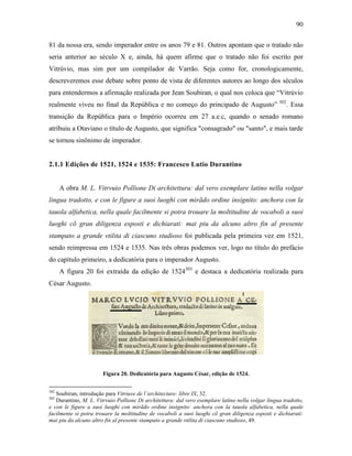 90
81 da nossa era, sendo imperador entre os anos 79 e 81. Outros apontam que o tratado não
seria anterior ao século X e, ainda, há quem afirme que o tratado não foi escrito por
Vitrúvio, mas sim por um compilador de Varrão. Seja como for, cronologicamente,
descreveremos esse debate sobre ponto de vista de diferentes autores ao longo dos séculos
para entendermos a afirmação realizada por Jean Soubiran, o qual nos coloca que “Vitrúvio
realmente viveu no final da República e no começo do principado de Augusto” 302
. Essa
transição da República para o Império ocorreu em 27 a.e.c, quando o senado romano
atribuiu a Otaviano o título de Augusto, que significa "consagrado" ou "santo", e mais tarde
se tornou sinônimo de imperador.
2.1.1 Edições de 1521, 1524 e 1535: Francesco Lutio Durantino
A obra M. L. Vitrvuio Pollione Di architettura: dal vero esemplare latino nella volgar
lingua tradotto, e con le figure a suoi luoghi con mirãdo ordine insignito: anchora con la
tauola alfabetica, nella quale facilmente si potra trouare la moltitudine de vocaboli a suoi
luoghi cõ gran diligenza esposti e dichiarati: mai piu da alcuno altro fin al presente
stampato a grande vtilita di ciascuno studioso foi publicada pela primeira vez em 1521,
sendo reimpressa em 1524 e 1535. Nas três obras podemos ver, logo no título do prefácio
do capítulo primeiro, a dedicatória para o imperador Augusto.
A figura 20 foi extraída da edição de 1524303
e destaca a dedicatória realizada para
César Augusto.
Figura 20. Dedicatória para Augusto César, edição de 1524.
302
Soubiran, introdução para Vitriuve de l’architecture: libre IX, 32.
303
Durantino, M. L. Vitrvuio Pollione Di architettura: dal vero esemplare latino nella volgar lingua tradotto,
e con le figure a suoi luoghi con mirãdo ordine insignito: anchora con la tauola alfabetica, nella quale
facilmente si potra trouare la moltitudine de vocaboli a suoi luoghi cõ gran diligenza esposti e dichiarati:
mai piu da alcuno altro fin al presente stampato a grande vtilita di ciascuno studioso, 49.
 
