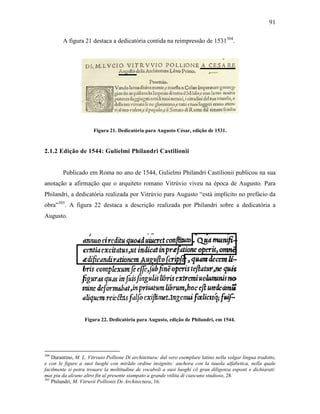 91
A figura 21 destaca a dedicatória contida na reimpressão de 1531304
.
Figura 21. Dedicatória para Augusto César, edição de 1531.
2.1.2 Edição de 1544: Gulielmi Philandri Castilionii
Publicado em Roma no ano de 1544, Gulielmi Philandri Castilionii publicou na sua
anotação a afirmação que o arquiteto romano Vitrúvio viveu na época de Augusto. Para
Philandri, a dedicatória realizada por Vitrúvio para Augusto “está implícito no prefácio da
obra”305
. A figura 22 destaca a descrição realizada por Philandri sobre a dedicatória a
Augusto.
Figura 22. Dedicatória para Augusto, edição de Philandri, em 1544.
304
Durantino, M. L. Vitrvuio Pollione Di architettura: dal vero esemplare latino nella volgar lingua tradotto,
e con le figure a suoi luoghi con mirãdo ordine insignito: anchora con la tauola alfabetica, nella quale
facilmente si potra trouare la moltitudine de vocaboli a suoi luoghi cõ gran diligenza esposti e dichiarati:
mai piu da alcuno altro fin al presente stampato a grande vtilita di ciascuno studioso, 28.
305
Philandri, M. Vitruvii Pollionis De Architectura, 16.
 
