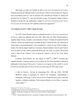 92
Mais tarde, em 1684, na 2ª edição da obra Lex dix livres d´architecture de Vitruve,
Perrault concorda que Philandri aceita a ideia de que Vitrúvio viveu na época de Augusto.
Essa concordância pode ser vista na primeira nota realizada por Perrault no prefácio do
primeiro livro de Vitrúvio306
, e que será discutido a seguir. Os arquitetos Eugène Tardieu e
Ambroise Coussin Fils, que publicaram a edição Les dix livres d´Architecture de Vitruve,
avec les notes de Perrault,em 1837, também aceitam esse argumento307
.
2.1.3 Edições de 1673 e 1684: Claude Perrault
Em 1673, Claude Perrault realizou a tradução francesa Lex dix livres d´architecture
de Vitruve, sendo essa dedicada para Louis XIV. Mais tarde, em 1684, Perrault publica a
segunda edição revista, corrigida e com inserções de notas. O francês da academia Real de
Ciências e doutor em medicina pela Faculdade de Paris, Claude Perrault, não menciona de
forma direta o seu posicionamento e, por consequência, a época em que Vitrúvio redigiu o
tratado. Na visão de alguns estudiosos vitruvianos, Perrault defende a ideia de que Vitrúvio
viveu na época de Tito. Porém, analisando muitas das suas notas, nos parece que Perrault
aceita a ideia de que Vitrúvio viveu na época de Augusto e não de Tito como alguns
afirmam.
O frânces Victor Mortet, nos seus artigos de 1902308
e 1904309
, concorda que,
segundo Perrault, o arquiteto Vitrúvio viveu na época de Tito. Essa afirmação é repetida na
publicação Archaeological Discussion´s: summaries of original articles chiefly in current
periodicals, realizada pelo American Journal of Archaeology, de 1903, onde vemos:
A data de Vitrúvio - Revista de Arqueologia XLI, 1902, pp. 39-81, VICTOR
MORTET analisa as passagens de Vitrúvio em Arquitetura, especialmente a
introdução, e afirma que o autor viveu na era de Vespasiano, para quem, e não para
Augusto, o trabalho é dedicado. Vitrúvio provavelmente veio da África e viajou por
várias regiões310
.
306
Perrault, Lex dix livres d´architecture de Vitruve, 1.
307
Tardieu & Fils, Les dix livres d´Architecture de Vitruve, avec les notes de Perrault, 1.
308
Mortet, “Recherches Critiques sur Vitruve et son Oeuvre na Revue Archeologique”.
309
Ibid.
310
Fowler, “Archaeological Discussion´s: summaries of original articles chiefly in current periodicals”, 249.
 