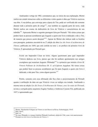 93
Analisando o artigo de 1902, constatamos que, no início da sua explanação, Mortet
realiza um estudo minucioso sobre as diferentes visões quanto à data que Vitrúvio escreveu
sua obra. A sua defesa, que converge para a época de Tito, pode ser verificada não somente
durante toda a primeira parte do artigo311
, mas também na segunda parte do texto, onde
Mortet realiza um exame da dedicatória do livro de Vitrúvio e características do seu
trabalho312
. Apresenta Mortet a seguinte passagem feita por Perrault: “Há várias coisas que
podem fazer as pessoas acreditarem que Augusto a quem este livro é dedicado e não a Tito,
de maneira que poucos assim desejam”313
. Apesar de Mortet não indicar onde se localiza
essa passagem, podemos encontrá-la na 2ª edição da obra Lex dix livres d´architecture de
Vitruve, publicada em 1684, que está contida na nota 1, no prefácio do primeiro livro de
Vitrúvio. É apresentado por Perrault que:
Existe um Imperador César no texto. Alguns questionam para qual imperador
Vitrúvio dedicou seu livro, parece que não há nenhum apontamento nos antigos
exemplares que nomeiam Augusto. Philander314
é o primeiro que intitula o livro M.
Vitruvii Pollionis de ArchiteEtura lib. X. ad Cafarem Auguftum. Há várias coisas
que podem fazer as pessoas acreditarem que foi para Augusto a quem este livro é
dedicado, e não para Tito, como alguns querem.315
Porém, somente com essa afirmação não fica claro o posicionamento de Perrault
quanto à atribuição da data em que Vitrúvio viveu ou redigiu seu tratado. Analisando a
mesma nota na edição Les dix livres d´Architecture de Vitruve, avec les notes de Perrault,
revista e corrigida pelos arquitetos Eugène Tardieu e Ambroise Coussin Fils, publicada em
1837, é apresentado que:
311
Mortet, “Recherches Critiques sur Vitruve et son Oeuvre na Revue Archeologique, 39-43.
312
Ibid., 44-81.
313
Ibid., 41.
314
No caso, Philander é o romano Gulielmi Philandri Castilionii, edição de 1544, como visto anteriormente.
315
Perrault, Lex dix livres d´architecture de Vitruve, 1.
 