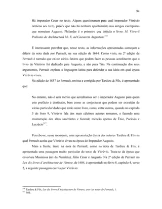 94
Há imperador Cesar no texto. Alguns questionaram para qual imperador Vitrúvio
dedicou seu livro, parece que não há nenhum apontamento nos antigos exemplares
que nomeiam Augusto. Philander é o primeiro que intitula o livro: M. Vitruvii
Pollionis de Architecturâ lib. X, ad Caesarem Augustum.316
É interessante perceber que, nesse texto, as informações apresentadas começam a
diferir da nota dada por Perrault, na sua edição de 1684. Como visto, na 2ª edição de
Perrault é narrado que existe vários fatores que podem fazer as pessoas acreditarem que o
livro de Vitrúvio foi dedicado para Augusto, e não para Tito. Na continuação dos seus
argumentos, Perrault explana a linguagem latina para defender a sua ideia em qual época
Vitrúvio viveu.
Na edição de 1837 de Perrault, revista e corrigida por Tardieu & Fils, é apresentado
que:
No entanto, não é sem mérito que acreditamos ser o imperador Augusto para quem
este prefácio é destinado, bem como as conjecturas que podem ser extraídas de
várias particularidades que estão neste livro, como, entre outros, quando no capítulo
3 do livro 9, Vitrúvio fala dos mais célebres autores romanos, e fazendo uma
enumeração dos altos sacerdotes e fazendo menção apenas de Ênio, Pacúvio e
Lucrécio317
.
Percebe-se, nesse momento, uma apresentação direta dos autores Tardieu & Fils na
qual Perrault aceita que Vitrúvio viveu na época do Imperador Augusto.
Mais a frente, tanto na nota de Perrault, como na nota de Tardieu & Fils, é
apresentada uma passagem muito particular do texto de Vitrúvio. Trata-se da época que
envolveu Masinissa (rei da Numídia), Júlio César e Augusto. Na 2ª edição de Perrault no
Lex dix livres d´architecture de Vitruve, de 1684, é apresentado no livro 8, capítulo 4, verso
2, a seguinte passagem escrita por Vitrúvio:
316
Tardieu & Fils, Les dix livres d´Architecture de Vitruve, avec les notes de Perrault, 1.
317
Ibid.
 