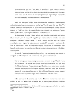 95
No momento em que Júlio César, filho de Masinissa, a quem pertencia todas as
terras que estão ao redor desta cidade, serviu no exército ordenado pelo Imperador
César vosso pai, ele passou em casa e lá permaneceu algum tempo, e enquanto
conversávamos todos os dias e conferíamos belas palavras. 318
Sobre essa passagem, Perrault insere uma nota onde afirma que “Masinissa está
muito distante de Augusto, parecendo ser possível que Vitrúvio tenha visto seus filhos”319
.
Perrault afirma que essa passagem do texto serve de argumento para aqueles que não
desejam ter Vitrúvio na época de Augusto. Porém, para contrapor esse argumento, Perrault
afirma que Masinissa, não é o “grande Masinissa dos Romanos”320
.
Na continuação da nota, Perrault afirma que Masinissa poderia ter tido muitos
filhos. Inclusive, aos 92 anos, nada impediria que Masinissa tivesse um filho com uma
concubina, conforme Perrault expõe. E assim, conclui Perrault, que em termos
cronológicos, não é impossível que se passasse cerca de 100 anos entre o nascimento do
filho de Masinissa e o início do Império de Augusto. Nessa linha de pensamento, para
Perrault, Vitrúvio escreveu sua obra com idade avançada, sendo essa vista por Júlio César
quando jovem.
Na nota de Perrault, contida no prefácio do livro 1, o autor aborda esse assunto, o
qual pode ser visto também na nota de Tardieu & Fils, quando escrevem que:
Mas há um lugar que marca mais precisamente o momento em que Vitrúvio viveu;
está no capítulo 4 do livro 8, onde ele fala sobre uma conversa que teve com Júlio
C., filho de Masinissa. Porque sabemos que Masinissa viveu muito tempo antes de
Augusto, era necessário que Vitrúvio estivesse com uma idade bem avançada
quando ele escreveu esse livro para ter visto o filho de Masinissa, mesmo que este
filho tenha nascido quando seu pai estava com 92 anos, conforme Florus.
Sobre esse debate da datação que envolve Masinissa abordaremos com mais
detalhes no item 2.2. O fato é que, de acordo com os nossos estudos, Perrault acreditava
318
Perrault, Lex dix livres d´architecture de Vitruve, 261. Essa mesma passagem, se localiza nas edições
contemporâneas no livro 8, capítulo 3, verso 25.
319
Ibid.
320
Ibid.
 