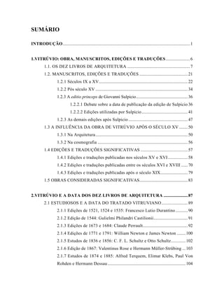 SUMÁRIO
INTRODUÇÃO....................................................................................................................1
1.VITRÚVIO: OBRA, MANUSCRITOS, EDIÇÕES E TRADUÇÕES......................6
1.1. OS DEZ LIVROS DE ARQUITETURA .........................................................7
1.2. MANUSCRITOS, EDIÇÕES E TRADUÇÕES ............................................21
1.2.1 Séculos IX a XV.................................................................................22
1.2.2 Pós século XV ....................................................................................34
1.2.3 A editio princeps de Giovanni Sulpicio...............................................36
1.2.2.1 Debate sobre a data de publicação da edição de Sulpicio 36
1.2.2.2 Edições utilizadas por Sulpicio..........................................41
1.2.3 As demais edições após Sulpicio ......................................................47
1.3 A INFLUÊNCIA DA OBRA DE VITRÚVIO APÓS O SÉCULO XV........50
1.3.1 Na Arquitetura....................................................................................50
1.3.2 Na cosmografia ..................................................................................56
1.4 EDIÇÕES E TRADUÇÕES SIGNIFICATIVAS ...........................................57
1.4.1 Edições e traduções publicadas nos séculos XV e XVI..................58
1.4.2 Edições e traduções publicadas entre os séculos XVI e XVIII ......70
1.4.3 Edições e traduções publicadas após o século XIX.........................79
1.5 OBRAS CONSIDERADAS SIGNIFICATIVAS............................................83
2.VITRÚVIO E A DATA DOS DEZ LIVROS DE ARQUITETURA ......................87
2.1 ESTUDIOSOS E A DATA DO TRATADO VITRUVIANO........................89
2.1.1 Edições de 1521, 1524 e 1535: Francesco Lutio Durantino ...........90
2.1.2 Edição de 1544: Gulielmi Philandri Castilionii...............................91
2.1.3 Edições de 1673 e 1684: Claude Perrault.........................................92
2.1.4 Edições de 1771 e 1791: William Newton e James Newton ........100
2.1.5 Estudos de 1836 e 1856: C. F. L. Schultz e Otto Schultz.............102
2.1.6 Edição de 1867: Valentinus Rose e Hermann Müller-Strübing ...103
2.1.7 Estudos de 1874 e 1885: Alfred Terquem, Elimar Klebs, Paul Von
Rohden e Hermann Dessau.......................................................................104
 