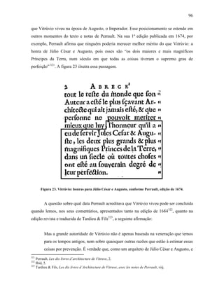 96
que Vitrúvio viveu na época de Augusto, o Imperador. Esse posicionamento se estende em
outros momentos do texto e notas de Perrault. Na sua 1ª edição publicada em 1674, por
exemplo, Perrault afirma que ninguém poderia merecer melhor mérito do que Vitrúvio: a
honra de Júlio César e Augusto, pois esses são “os dois maiores e mais magníficos
Príncipes da Terra, num século em que todas as coisas tiveram o supremo grau de
perfeição” 321
. A figura 23 ilsutra essa passagem.
Figura 23. Vitrúvio: honras para Júlio César e Augusto, conforme Perrault, edição de 1674.
A questão sobre qual data Perrault acreditava que Vitrúvio viveu pode ser concluída
quando lemos, nos seus comentários, apresentados tanto na edição de 1684322
, quanto na
edição revista e traduzida de Tardieu & Fils323
, a seguinte afirmação:
Mas a grande autoridade de Vitrúvio não é apenas baseada na veneração que temos
para os tempos antigos, nem sobre quaisquer outras razões que estão à estimar essas
coisas por prevenção. É verdade que, como um arquiteto de Júlio César e Augusto, e
321
Perrault, Lex dix livres d´architecture de Vitruve, 2.
322
Ibid, 5.
323
Tardieu & Fils, Les dix livres d´Architecture de Vitruve, avec les notes de Perrault, viij.
 