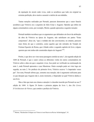 97
da reputação do século onde viveu, onde se acreditava que tudo era original na
extrema perfeição, devo muito a assumir o mérito do seu trabalho.
Tantas menções realizadas por Perrault, parecem demonstrar que o autor francês
acreditava que Vitrúvio era o arquiteto de Júlio César e Augusto. Opinião que difere de
alguns comentadores como, por exemplo, Mortet, quando apresenta a seguinte menção:
Perrault também reconhece que os argumentos que defendem em favor da atribuição
da obra de Vitrúvio na época de Augusto, não satisfazem em partes "Estas
conjecturas”, disse ele, “que a verdade não são convincentes, no entanto, parecem
mais fortes do que o contrário, como aqueles que são retirados do Templo de
Fortuna Equestre de Roma, que é falado sobre o segundo capítulo do livro e alguns
querem que este tenha sido construídos depois de Augusto”324
.
Porém, o que deve ser visto nessa passagem contida na nota 1, da segunda edição de
1684 de Perrault, é que o autor coloca as diferentes visões de outros comentadores de
Vitrúvio sobre a data em que o arquiteto viveu. Isso pode ser verificado na continuação da
nota 1, onde Perrault apresenta o caso Masinissa. Outro exemplo pode ser visto logo em
seguida, na nota 2. No prefácio do primeiro livro, Vitrúvio escreve “o Imperador vosso
pai”. Em nota, Perrault afirma que, somente essa menção, não é argumento suficiente para
os que desejam que Augusto não é, neste momento, o Imperador ao qual Vitrúvio dedica o
seu livro.
Mas o fato que mais nos chama a atenção é o desenho inserido por Perrault na sua 2ª
edição de 1684. A figura 24 ilustra a primeira página do livro 1, dos Dix Livres
D´Architecture de Vitruve, que contém o prefácio de Vitrúvio.
324
Mortet, “Recherches Critiques sur Vitruve et son Oeuvre na Revue Archeologique”, 41.
 