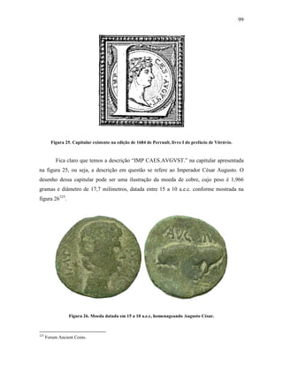 99
Figura 25. Capitular existente na edição de 1684 de Perrault, livro I do prefácio de Vitrúvio.
Fica claro que temos a descrição “IMP CAES.AVGVST.” na capitular apresentada
na figura 25, ou seja, a descrição em questão se refere ao Imperador César Augusto. O
desenho dessa capitular pode ser uma ilustração da moeda de cobre, cujo peso é 1,966
gramas e diâmetro de 17,7 milímetros, datada entre 15 a 10 a.e.c. conforme mostrada na
figura 26325
.
Figura 26. Moeda datada em 15 a 10 a.e.c, homenageando Augusto César.
325
Forum Ancient Coins.
 