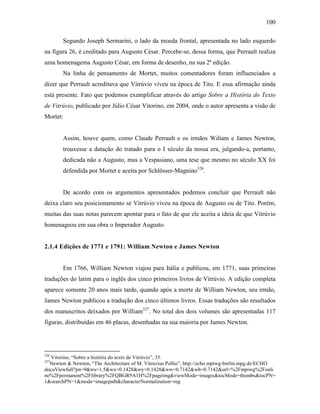 100
Segundo Joseph Sermarini, o lado da moeda frontal, apresentada no lado esquerdo
na figura 26, é creditado para Augusto César. Percebe-se, dessa forma, que Perrault realiza
uma homenagema Augusto César, em forma de desenho, na sua 2ª edição.
Na linha de pensamento de Mortet, muitos comentadores foram influenciados a
dizer que Perrault acreditava que Vitrúvio viveu na época de Tito. E essa afirmação ainda
está presente. Fato que podemos exemplificar através do artigo Sobre a História do Texto
de Vitrúvio, publicado por Júlio César Vitorino, em 2004, onde o autor apresenta a visão de
Mortet:
Assim, houve quem, como Claude Perrault e os irmãos Wiliam e James Newton,
trouxesse a datação do tratado para o I século da nossa era, julgando-a, portanto,
dedicada não a Augusto, mas a Vespasiano, uma tese que mesmo no século XX foi
defendida por Mortet e aceita por Schlösser-Magnino326
.
De acordo com os argumentos apresentados podemos concluir que Perrault não
deixa claro seu posicionamento se Vitrúvio viveu na época de Augusto ou de Tito. Porém,
muitas das suas notas parecem apontar para o fato de que ele aceita a ideia de que Vitrúvio
homenageou em sua obra o Imperador Augusto.
2.1.4 Edições de 1771 e 1791: William Newton e James Newton
Em 1766, William Newton viajou para Itália e publicou, em 1771, suas primeiras
traduções do latim para o inglês dos cinco primeiros livros de Vitrúvio. A edição completa
aparece somente 20 anos mais tarde, quando após a morte de William Newton, seu irmão,
James Newton publicou a tradução dos cinco últimos livros. Essas traduções são resultados
dos manuscritos deixados por William327
. No total dos dois volumes são apresentadas 117
figuras, distribuídas em 46 placas, desenhadas na sua maioria por James Newton.
326
Vitorino, “Sobre a história do texto de Vitrúvio”, 35.
327
Newton & Newton, “The Architecture of M. Vitruvius Pollio”, http://echo.mpiwg-berlin.mpg.de/ECHO
docuViewfull?pn=9&ws=1.5&wx=0.1428&wy=0.1428&ww=0.7142&wh=0.7142&url=%2Fmpiwg%2Fonli
ne%2Fpermanent%2Flibrary%2FQBGR9A1H%2Fpageimg&viewMode=images&tocMode=thumbs&tocPN=
1&searchPN=1&mode=imagepath&characterNormalization=reg
 