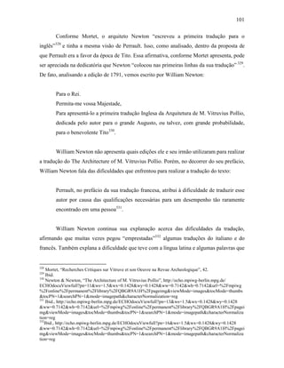101
Conforme Mortet, o arquiteto Newton “escreveu a primeira tradução para o
inglês”328
e tinha a mesma visão de Perrault. Isso, como analisado, dentro da proposta de
que Perrault era a favor da época de Tito. Essa afirmativa, conforme Mortet apresenta, pode
ser apreciada na dedicatória que Newton “colocou nas primeiras linhas da sua tradução” 329
.
De fato, analisando a edição de 1791, vemos escrito por William Newton:
Para o Rei.
Permita-me vossa Majestade,
Para apresentá-lo a primeira tradução Inglesa da Arquitetura de M. Vitruvius Pollio,
dedicada pelo autor para o grande Augusto, ou talvez, com grande probabilidade,
para o benevolente Tito330
.
William Newton não apresenta quais edições ele e seu irmão utilizaram para realizar
a tradução do The Architecture of M. Vitruvius Pollio. Porém, no decorrer do seu prefácio,
William Newton fala das dificuldades que enfrentou para realizar a tradução do texto:
Perrault, no prefácio da sua tradução francesa, atribui à dificuldade de traduzir esse
autor por causa das qualificações necessárias para um desempenho tão raramente
encontrado em uma pessoa331
.
William Newton continua sua explanação acerca das dificuldades da tradução,
afirmando que muitas vezes pegou “emprestadas”332
algumas traduções do italiano e do
francês. Também explana a dificuldade que teve com a língua latina e algumas palavras que
328
Mortet, “Recherches Critiques sur Vitruve et son Oeuvre na Revue Archeologique”, 42.
329
Ibid.
330
Newton & Newton, “The Architecture of M. Vitruvius Pollio”, http://echo.mpiwg-berlin.mpg.de/
ECHOdocuViewfull?pn=11&ws=1.5&wx=0.1428&wy=0.1428&ww=0.7142&wh=0.7142&url=%2Fmpiwg
%2Fonline%2Fpermanent%2Flibrary%2FQBGR9A1H%2Fpageimg&viewMode=images&tocMode=thumbs
&tocPN=1&searchPN=1&mode=imagepath&characterNormalization=reg
331
Ibid., http://echo.mpiwg-berlin.mpg.de/ECHOdocuViewfull?pn=13&ws=1.5&wx=0.1428&wy=0.1428
&ww=0.7142&wh=0.7142&url=%2Fmpiwg%2Fonline%2Fpermanent%2Flibrary%2FQBGR9A1H%2Fpagei
mg&viewMode=images&tocMode=thumbs&tocPN=1&searchPN=1&mode=imagepath&characterNormaliza
tion=reg
332
Ibid., http://echo.mpiwg-berlin.mpg.de/ECHOdocuViewfull?pn=16&ws=1.5&wx=0.1428&wy=0.1428
&ww=0.7142&wh=0.7142&url=%2Fmpiwg%2Fonline%2Fpermanent%2Flibrary%2FQBGR9A1H%2Fpagei
mg&viewMode=images&tocMode=thumbs&tocPN=1&searchPN=1&mode=imagepath&characterNormaliza
tion=reg
 