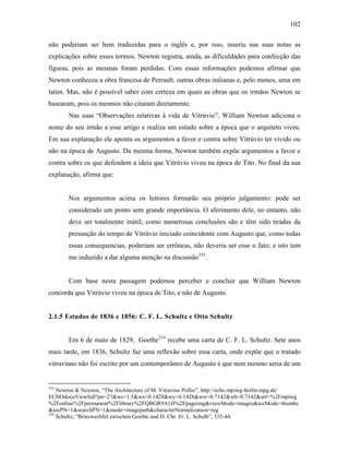 102
não poderiam ser bem traduzidas para o inglês e, por isso, inseriu nas suas notas as
explicações sobre esses termos. Newton registra, ainda, as dificuldades para confecção das
figuras, pois as mesmas foram perdidas. Com essas informações podemos afirmar que
Newton conheceu a obra francesa de Perrault, outras obras italianas e, pelo menos, uma em
latim. Mas, não é possível saber com certeza em quais as obras que os irmãos Newton se
basearam, pois os mesmos não citaram diretamente.
Nas suas “Observações relativas à vida de Vitrúvio”, William Newton adiciona o
nome do seu irmão a esse artigo e realiza um estudo sobre a época que o arquiteto viveu.
Em sua explanação ele aponta os argumentos a favor e contra sobre Vitrúvio ter vivido ou
não na época de Augusto. Da mesma forma, Newton também expõe argumentos a favor e
contra sobre os que defendem a ideia que Vitrúvio viveu na época de Tito. No final da sua
explanação, afirma que:
Nos argumentos acima os leitores formarão seu próprio julgamento: pode ser
considerado um ponto sem grande importância. O aferimento dele, no entanto, não
deve ser totalmente inútil; como numerosas conclusões são e têm sido tiradas da
presunção do tempo de Vitrúvio iniciado coincidente com Augusto que, como todas
essas consequencias, poderiam ser errôneas, não deveria ser esse o fato; e isto tem
me induzido a dar alguma atenção na discussão333
.
Com base nesta passagem podemos perceber e concluir que William Newton
concorda que Vitrúvio viveu na época de Tito, e não de Augusto.
2.1.5 Estudos de 1836 e 1856: C. F. L. Schultz e Otto Schultz
Em 6 de maio de 1829, Goethe334
recebe uma carta de C. F. L. Schultz. Sete anos
mais tarde, em 1836, Schultz faz uma reflexão sobre essa carta, onde expõe que o tratado
vitruviano não foi escrito por um contemporâneo de Augusto e que nem mesmo seria de um
333
Newton & Newton, “The Architecture of M. Vitruvius Pollio”, http://echo.mpiwg-berlin.mpg.de/
ECHOdocuViewfull?pn=27&ws=1.5&wx=0.1428&wy=0.1428&ww=0.7142&wh=0.7142&url=%2Fmpiwg
%2Fonline%2Fpermanent%2Flibrary%2FQBGR9A1H%2Fpageimg&viewMode=images&tocMode=thumbs
&tocPN=1&searchPN=1&mode=imagepath&characterNormalization=reg
334
Schultz, “Brieswechfel zwischen Goethe und D. Chr. Fr. L. Schulb”, 335-44.
 