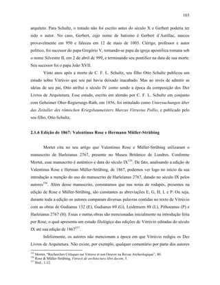 103
arquiteto. Para Schultz, o tratado não foi escrito antes do século X e Gerbert poderia ter
sido o autor. No caso, Gerbert, cujo nome de batismo é Gerbert d´Autillac, nasceu
provavelmente em 950 e faleceu em 12 de maio de 1003. Clérigo, professor e autor
político, foi sucessor do papa Gregório V, tornando-se papa da igreja apostólica romana sob
o nome Silvestre II, em 2 de abril de 999, e terminando seu pontífice na data de sua morte.
Seu sucessor foi o papa João XVII.
Vinte anos após a morte de C. F. L. Schultz, seu filho Otto Schultz publicou um
estudo sobre Vitrúvio que seu pai havia deixado inacabado. Mas ao invés de admitir as
ideias de seu pai, Otto atribui o século IV como sendo a época da composição dos Dez
Livros de Arquitetura. Esse estudo, escrito em alemão por C. F. L. Schultz em conjunto
com Geheimer Ober-Regierungs-Rath, em 1856, foi intitulado como Untersuchungen über
das Zeitaller des römischen Kriegsbaumeisters Marcus Vitruvius Pollio, e publicado pelo
seu filho, Otto Schultz.
2.1.6 Edição de 1867: Valentinus Rose e Hermann Müller-Strübing
Mortet cita no seu artigo que Valentinus Rose e Müller-Strübing utilizaram o
manuscrito de Harleianus 2767, presente no Museu Britânico de Londres. Conforme
Mortet, esse manuscrito é autêntico e data do século IX335
. De fato, analisando a edição de
Valentinus Rose e Herman Müller-Strübing, de 1867, podemos ver logo no início da sua
introdução a menção do uso do manuscrito de Harleianus 2767, datado no século IX pelos
autores336
. Além desse manuscrito, constatamos que nas notas de rodapés, presentes na
edição de Rose e Müller-Strübing, são constantes as abreviações E, G, H, L e P. Ou seja,
durante toda a edição os autores comparam diversas palavras contidas no texto de Vitrúvio
com as obras de Gudianus 132 (E), Gudianus 69 (G), Leidensem 88 (L), Pithoeanus (P) e
Harleianus 2767 (H). Essas e outras obras são mencionadas inicialmente na introdução feita
por Rose, o qual apresenta um estudo filológico das edições de Vitrúvio editadas do século
IX até sua edição de 1867337
.
Infelizmente, os autores não mencionam a época em que Vitrúvio redigiu os Dez
Livros de Arquitetura. Não existe, por exemplo, qualquer comentário por parte dos autores
335
Mortet, “Recherches Critiques sur Vitruve et son Oeuvre na Revue Archeologique”, 40.
336
Rose & Müller-Strübing, Vitruvii de architectura libri decem, 3.
337
Ibid., 1-12.
 