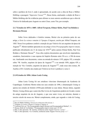 104
sobre o prefácio do livro I, onde é apresentado, de acordo com a obra de Rose e Müller-
Strübing a passagem “Imperator Caesar”338
. Dessa forma, analisando a edição de Rose e
Müller-Strübing não há evidências para afirmar se esses autores acreditavam que a obra de
Vitrúvio foi dedicada para Augusto ou outro César, como Tito, por exemplo.
2.1.7 Estudos de 1874 e 1885: Alfred Terquem, Elimar Klebs, Paul Von Rohden e
Hermann Dessau
Sobre livros dedicados à história romana, Mortet cita na primeira parte do seu
artigo, o livro La science romaine à l´époque d´Auguste, escrito por Alfred Terquem, em
1885. Nesse livro podemos conferir a menção de que Vitrúvio foi um arquiteto da época de
Augusto339
. Mortet também apresenta no seu artigo o livro Prosopographia imperii romani,
publicado oficialmente em 31 de março de 1874340
pelos autores Elimar Klebs, Paul Von
Rohden e Hermann Dessau341
. Essa obra explora documentos que envolvem imperadores,
senadores, funcionários e suas esposas do Império Romano entre 30 a.e.c. e 284 da nossa
era. Analisando esse documento, vemos na entrada de número 1195, página 193, a menção
sobre “M. Aurélio, arquiteto da época de Augusto”342
e na entrada 1056, página 439, a
menção de “Gn. Cornélio, arquiteto da época de Augusto”343
, onde esses dois nomes, M.
Aurélio e GN. Cornélio são citados por Vitrúvio no livro I, prefácio I, verso 2.
2.1.8 Estudos de 1896: Johan Louis Ussing
Johan Louis Ussing foi um estudioso vitruviano dinamarquês da Academia de
Copenhague. Conforme Mortet relata nos seus estudos de 1896, o dinamarquês Ussing se
apoiou nos estudos de Schultz (1856) para defender as suas ideias. Dessas ideias, segundo
Mortet, Ussing afirma que o autor dos Dez Livros de Arquitetura poderia ter levado o nome
do antigo arquiteto da era de Augusto, e que esse autor viveu, no máximo, durante o
terceiro século da nossa era. Mortet complementa, ainda, que segundo a visão de Ussing,
338
Rose & Müller-Strübing, Vitruvii de architectura libri decem, 1.
339
Terquem, La science romaine à l´époque d´Auguste, 6.
340
Conforme Eck, em “The Prosopographia Imperii Romani and Prosopographical Method”, 11.
341
Dessau, Klebs & Von Rohden, “Prosopographia imperii romani saec I. II. III”.
342
Ibid. A obra apresenta: “M. Aurelius, architectus aetate Augusti Vitruvius 1 praef.”
343
Ibid. A obra apresenta: “Cn. Cornelius, architectus aetate Augusti Vitruvius praef. 1. I.”
 