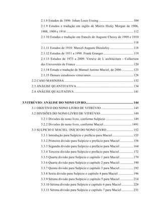 2.1.8 Estudos de 1896: Johan Louis Ussing ............................................104
2.1.9 Estudos e tradução em inglês de Morris Hicky Morgan de 1906,
1908, 1909 e 1914 .....................................................................................112
2.1.10 Estudos e tradução em francês de Auguste Choisy de 1909 e 1910
.....................................................................................................................118
2.1.11 Estudos de 1910: Marcel-Auguste Dieulafoy..............................118
2.1.12 Estudos de 1931 a 1998: Frank Granger ......................................119
2.1.13 Estudos de 1973 a 2009: Vitruve de L´architecture - Collection
des Universités de France .........................................................................120
2.1.14 Estudo e tradução de Manuel Justino Maciel, de 2006...............123
2.1.15 Demais estudiosos vitruvianos......................................................128
2.2 CASO MASINISSA........................................................................................132
2.3 ANÁLISE QUANTITATIVA ........................................................................134
2.4 ANÁLISE QUALITATIVA ...........................................................................141
3.VITRÚVIO: ANÁLISE DO NONO LIVRO............................................................144
3.1 OBJETIVO DO NONO LIVRO DE VITRÚVIO.........................................145
3.2 DIVISÕES DO NONO LIVRO DE VITRÚVIO..........................................149
3.2.1 Divisões do nono livro, conforme Sulpicio ...................................149
3.2.2 Divisões do nono livro, conforme Maciel....................................1491
3.3 SULPICIO E MACIEL: INÍCIO DO NONO LIVRO..................................152
3.3.1 Introdução para Sulpicio e prefácio para Maciel...........................155
3.3.2 Primeira divisão para Sulpicio e prefácio para Maciel .................158
3.3.3 Segunda divisão para Sulpicio e prefácio para Maciel .................164
3.3.4 Terceira divisão para Sulpicio e prefácio para Maciel..................172
3.3.5 Quarta divisão para Sulpicio e capítulo 1 para Maciel .................179
3.3.6 Quarta divisão para Sulpicio e capítulo 2 para Maciel .................190
3.3.7 Quinta divisão para Sulpicio e capítulo 3 para Maciel .................192
3.3.8 Sexta divisão para Sulpicio e capítulo 4 para Maciel ...................196
3.3.9 Sétima divisão para Sulpicio e capítulo 5 para Maciel .................214
3.3.10 Sétima divisão para Sulpicio e capítulo 6 para Maciel ...............228
3.3.11 Sétima divisão para Sulpicio e capítulo 7 para Maciel ...............231
 