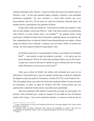 106
nenhuma informação sobre Vitrúvio, “sendo esse último [de acordo com Schultz] cheio de
besteiras e erros – de fato uma ignorante trapaça, enquanto o primeiro é uma autoridade
profissional competente”. No caso, Frontinus é o Sexto Júlio Frontino que viveu,
provavelmente, entre 40 a 103 da nossa era, sendo um aristocrata conhecido pelos seus
tratados técnicos, especialmente com aquedutos de Roma.
Ussing expõe, ainda, que Schultz foi “incentivado por Goethe para explanar a visão
dele em mais detalhes e provar que Plínio (o “velho”) não tinha reunido seu conhecimento
sobre Vitrúvio ou escrito trechos sobre o seu trabalho”351
. De qualquer forma, Ussing
conclui que o trabalho de Schultz não foi terminado e publicado durante seu tempo de vida.
Mas, independente disso, as ideias de Schultz foram transmitidas para seus amigos, e Osann
(amigo de Schultz) estava inclinado a continuar com suas ideias. Porém, de acordo com
Ussing, “em vários aspectos Schultz foi longe demais”, pois:
ele [Schultz] negou não só a autenticidade de Vitrúvio, mas também a de Pompônio
Mela352
– uma opinião na qual não podemos concordar – e ele opinou que este
assim chamado por Vitrúvio foi escrito pelo arcebispo Gerbert, que em 999, tornou-
se papa com o nome de Sylvester II, opinião na qual é refutada, pelo fato do antigo
códice Harleianus, ter sido escrito no nono século353
.
Ainda que as ideias de Schultz não tenham sido terminadas por causa do seu
falecimento, Ussing admite que o autor em questão acreditou que o tratado de Arquitetura
foi redigido na época da queda de Constantino, o Grande (272-337), ou de Teodósio (347 –
395). De qualquer forma, quer tenha sido escrito pelo arcebispo Gerbert, na época da queda
de Constantino, ou ainda, na época de Teodósio (347-395), Ussing percebe que essa
questão sobre a opinião de Schultz merece uma análise mais aprofundada.
Após essa explanação sobre Schultz, Ussing divide seu artigo em cinco tópicos. No
primeiro, inicia afirmando que o tempo de Augusto foi uma idade de ouro da literatura
romana. Para Ussing, “o povo estava altamente educado, e os autores um dom de dar um
351
Ussing, “Observations on Vitruvii de Architectura libri decem, with special Regard to the Time at which
the Work was written”, 2.
352
Pompônio Mela, em latim: Pomponius Mela. Nasceu em Tingentera, no século I da nossa era,
contemporâneo do imperador Cláudio. Autor do compêndio geográfico de título De Chorographia.
353
Ussing, 2.
 