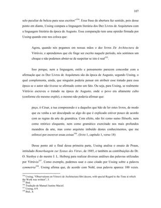 107
selo peculiar de beleza para seus escritos”354
. Essa frase de abertura faz sentido, pois desse
ponto em diante, Ussing compara a linguagem literária dos Dez Livros de Arquitetura com
a linguagem literária da época de Augusto. Essa comparação tem uma opinião firmada por
Ussing quando este nos coloca que:
Agora, quando nós pegamos em nossas mãos o dez livros De Architectura de
Vitrúvio, e aprendemos que ele finge ser escrito naquele período, nós sentimos um
choque e não podemos abster-se de suspeitar se isto é real355
.
Isso porque, nem a linguagem, estilo e pensamento parecem concordar com a
afirmação que os Dez Livros de Arquitetura são da época de Augusto, segundo Ussing, o
qual complementa, ainda, que ninguém poderia pensar em atribuir esse tratado para essa
época se o autor não tivesse se afirmado como um fato. Ou seja, para Ussing, se realmente
Vitrúvio escreveu o tratado na época de Augusto, onde o povo era altamente culto
(conforme ele mesmo expõe), o mesmo não poderia afirmar que:
peço, ó César, a tua compreensão e a daqueles que hão de ler estes livros, de modo
que eu venha a ser desculpado se algo do que é explicado estiver pouco de acordo
com as regras da arte da gramática. Com efeito, não foi como sumo filósofo, nem
como retórico eloquente, nem como gramático exercitado nos mais profundos
meandros da arte, mas como arquiteto imbuído destes conhecimentos, que me
esforcei por escrever essas coisas356
. (livro 1, capítulo 1, verso 18)
Desse ponto até o final dessa primeira parte, Ussing analisa o ensaio de Praun,
intitulado Bemerkungem zur Syntax des Vitruv, de 1885, e também as contribuições do Dr.
O. Siesbye e do mestre J. L. Heiberg para realizar diversas análises das palavras utilizadas
por Vitrúvio357
. Como exemplo, podemos usar o caso citado por Ussing sobre a palavra
symmetria358
. Ussing afirma que, de acordo com Nohl, essa palavra aparece 100 vezes.
354
Ussing, “Observations on Vitruvii de Architectura libri decem, with special Regard to the Time at which
the Work was written”, 3.
355
Ibid.
356
Tradução de Manuel Justino Maciel.
357
Ussing, 4-9.
358
Ibid., 4.
 