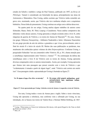 109
estudos de Schultz e também o artigo de Paul Tannery, publicado em 1897, na Revue de
Philologie. Tannert é considerado um historiador da época, principalmente nas áreas de
Astronomia e Matemática. Para Ussing, ambos aceitam que Vitrúvio tenha cometido um
grave erro, mostrando, assim, que Vitrúvio não teve nenhuma relação com a arquitetura
hidráulica. Nessa linha de pensamento, Ussing continua seu artigo com a defesa dessa tese.
Na quarta parte do seu artigo, Ussing analisa alguns trabalhos de autores como
Schneider, Haase, Diels, M. Thiel, Leipzig e Casaubonus. Nessa análise comparativa das
diferentes visões desses autores, Ussing apresenta a relação existente entre o livro X, sobre
máquinas de guerras de Vitrúvio, e os textos de Ateneu de Náucratis362
. No caso, Ateneu
(no grego: Ἀθήναιος Nαυκρατίτης - Athếnaios Naukratítês e latim: Athenaeus Naucratita)
foi um grego provido da arte da retórica e gramática e que viveu, provavelmente, entre o
final do século II e início do século III. Muitas das suas publicações se perderam, mas
atualmente são conhecidos quinze volumes da obra Deipnosophistae. Conforme Ussing, o
pesquisador Schneider “em seu comentário sobre Vitrúvio, III, p. 361, chama atenção para
a semelhança impressionante entre Vitrúvio e Ateneu” 363
. Na continuação da defesa das
semelhanças entre o livro X de Vitrúvio com os textos de Ateneu, Ussing apresenta
diversas comparações entre os autores mencionados. Assim, por exemplo, Ussing apresenta
que Ateneu tem uma passagem que possui conexão com o texto de Vitrúvio e que
“evidentemente é tomada a partir de algum lugar”, onde “Vitrúvio está correto em omitir
isso”. Essa passagem citada e apresentada por Ussing é ilustrada na figura 27.
Figura 27. Texto apresentado por Ussing. À direita o texto de Ateneu e à esquerda o texto de Vitrúvio.
Em nota, Ussing traduz o texto de Ateneu para o inglês. Sobre o texto vitruviano,
Ussing não apresenta a referência, mas conforme visto e afirmado por Ussing, na sua
introdução, ele se baseou nos textos de Valetin Rose e Herman Müller-Strübing, de 1867.
362
Ussing, “Observations on Vitruvii de Architectura libri decem, with special Regard to the Time at which
the Work was written”, 29-41.
363
Ibid., 29.
 