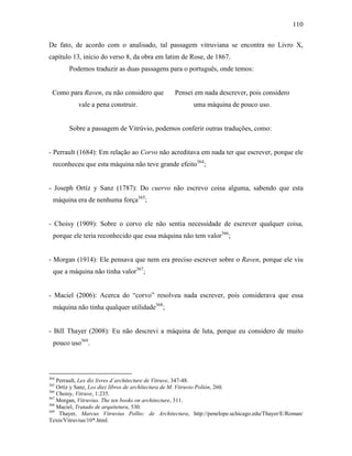110
De fato, de acordo com o analisado, tal passagem vitruviana se encontra no Livro X,
capítulo 13, início do verso 8, da obra em latim de Rose, de 1867.
Podemos traduzir as duas passagens para o português, onde temos:
Como para Raven, eu não considero que
vale a pena construir.
Pensei em nada descrever, pois considero
uma máquina de pouco uso.
Sobre a passagem de Vitrúvio, podemos conferir outras traduções, como:
- Perrault (1684): Em relação ao Corvo não acreditava em nada ter que escrever, porque ele
reconheceu que esta máquina não teve grande efeito364
;
- Joseph Ortíz y Sanz (1787): Do cuervo não escrevo coisa alguma, sabendo que esta
máquina era de nenhuma força365
;
- Choisy (1909): Sobre o corvo ele não sentia necessidade de escrever qualquer coisa,
porque ele teria reconhecido que essa máquina não tem valor366
;
- Morgan (1914): Ele pensava que nem era preciso escrever sobre o Raven, porque ele viu
que a máquina não tinha valor367
;
- Maciel (2006): Acerca do “corvo” resolveu nada escrever, pois considerava que essa
máquina não tinha qualquer utilidade368
;
- Bill Thayer (2008): Eu não descrevi a máquina de luta, porque eu considero de muito
pouco uso369
.
364
Perrault, Lex dix livres d´architecture de Vitruve, 347-48.
365
Ortiz y Sanz, Los diez libros de archîtectura de M. Vitruvio Polión, 260.
366
Choisy, Vitruve, 1:235.
367
Morgan, Vitruvius. The ten books on architecture, 311.
368
Maciel, Tratado de arquitetura, 530.
369
Thayer, Marcus Vitruvius Pollio: de Architectura, http://penelope.uchicago.edu/Thayer/E/Roman/
Texts/Vitruvius/10*.html.
 