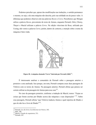 111
Podemos perceber que, apesar das modificações nas traduções, o sentido permanece
o mesmo, ou seja, a de uma máquina não descrita, pois sua utilidade era de pouco valor. A
diferença que podemos observar está nas palavras Raven e Corvo. Percebemos que Morgan
utiliza a palavra Raven, proveniente do texto de Ateneu, enquanto Perrault, Ortiz, Choisy,
Thayer e Maciel utilizam a palavra Corvo. Na edição vitruviana de Rose, utilizado por
Ussing, não vemos a palavra Corvo, porém, dentro do contexto, a menção sobre o nome da
máquina é bem vinda.
Figura 28. A máquina chamada “Corvo” ilustrada por Perrault (1684)370
.
É interessante analisar o comentário de Perrault sobre a passagem anterior e
posterior a esta analisada. Isso porque, em nota, Perrault compara essas duas passagens de
Vitrúvio com os textos de Ateneu. Na passagem anterior, Perrault afirma que pensou ser
correto utilizar-se da passagem de Ateneu para esse caso371
.
No caso da passagem posterior, conforme a tradução de Maciel, temos: “Expus as
coisas que foram escritas por Díades acerca das máquinas e suas disposições” 372
. Sobre
essa passagem, Perrault afirma “que Vitrúvio traduziu Ateneu o qual reportou de Díades e
que ele não leu o livro de Díades”373
.
370
Perrault, Lex dix livres d´architecture de Vitruve, 343.
371
Ibid., 346.
372
Maciel, Tratado de arquitetura, 531.
373
Perrault, 347.
 